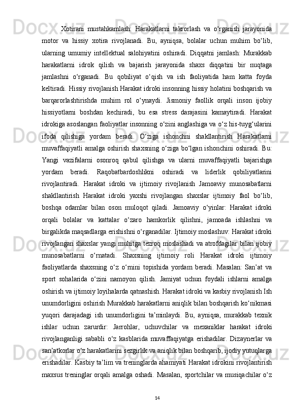             Xotirani   mustahkamlash:   Harakatlarni   takrorlash   va   o‘rganish   jarayonida
motor   va   hissiy   xotira   rivojlanadi.   Bu,   ayniqsa,   bolalar   uchun   muhim   bo‘lib,
ularning   umumiy   intellektual   salohiyatini   oshiradi.   Diqqatni   jamlash:   Murakkab
harakatlarni   idrok   qilish   va   bajarish   jarayonida   shaxs   diqqatini   bir   nuqtaga
jamlashni   o‘rganadi.   Bu   qobiliyat   o‘qish   va   ish   faoliyatida   ham   katta   foyda
keltiradi. Hissiy rivojlanish Harakat idroki insonning hissiy holatini boshqarish va
barqarorlashtirishda   muhim   rol   o‘ynaydi.   Jismoniy   faollik   orqali   inson   ijobiy
hissiyotlarni   boshdan   kechiradi,   bu   esa   stress   darajasini   kamaytiradi.   Harakat
idrokiga asoslangan faoliyatlar insonning o‘zini anglashiga va o‘z his-tuyg‘ularini
ifoda   qilishiga   yordam   beradi.   O‘ziga   ishonchni   shakllantirish   Harakatlarni
muvaffaqiyatli   amalga oshirish  shaxsning   o‘ziga  bo‘lgan ishonchini  oshiradi.  Bu:
Yangi   vazifalarni   osonroq   qabul   qilishga   va   ularni   muvaffaqiyatli   bajarishga
yordam   beradi.   Raqobatbardoshlikni   oshiradi   va   liderlik   qobiliyatlarini
rivojlantiradi.   Harakat   idroki   va   ijtimoiy   rivojlanish   Jamoaviy   munosabatlarni
shakllantirish   Harakat   idroki   yaxshi   rivojlangan   shaxslar   ijtimoiy   faol   bo‘lib,
boshqa   odamlar   bilan   oson   muloqot   qiladi.   Jamoaviy   o‘yinlar:   Harakat   idroki
orqali   bolalar   va   kattalar   o‘zaro   hamkorlik   qilishni,   jamoada   ishlashni   va
birgalikda maqsadlarga erishishni o‘rganadilar. Ijtimoiy moslashuv: Harakat idroki
rivojlangan shaxslar  yangi  muhitga tezroq moslashadi  va atrofdagilar bilan ijobiy
munosabatlarni   o‘rnatadi.   Shaxsning   ijtimoiy   roli   Harakat   idroki   ijtimoiy
faoliyatlarda   shaxsning   o‘z   o‘rnini   topishida   yordam   beradi.   Masalan:   San’at   va
sport   sohalarida   o‘zini   namoyon   qilish.   Jamiyat   uchun   foydali   ishlarni   amalga
oshirish va ijtimoiy loyihalarda qatnashish. Harakat idroki va kasbiy rivojlanish Ish
unumdorligini oshirish Murakkab harakatlarni aniqlik bilan boshqarish ko‘nikmasi
yuqori   darajadagi   ish   unumdorligini   ta’minlaydi.   Bu,   ayniqsa,   murakkab   texnik
ishlar   uchun   zarurdir:   Jarrohlar,   uchuvchilar   va   mexaniklar   harakat   idroki
rivojlanganligi   sababli   o‘z   kasblarida   muvaffaqiyatga   erishadilar.   Dizaynerlar   va
san’atkorlar o‘z harakatlarini sezgirlik va aniqlik bilan boshqarib, ijodiy yutuqlarga
erishadilar. Kasbiy ta’lim va treninglarda ahamiyati Harakat idrokini rivojlantirish
maxsus treninglar orqali amalga oshadi. Masalan,  sportchilar va musiqachilar  o‘z
14 