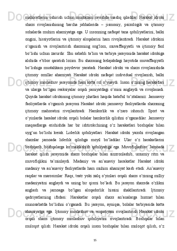 mahoratlarini   oshirish   uchun   muntazam   ravishda   mashq   qiladilar.   Harakat   idroki
shaxs   rivojlanishining   barcha   jabhalarida   –   jismoniy,   psixologik   va   ijtimoiy
sohalarda   muhim   ahamiyatga   ega.   U   insonning   nafaqat   tana   qobiliyatlarini,   balki
ongini,   hissiyotlarini   va   ijtimoiy   aloqalarini   ham   rivojlantiradi.   Harakat   idrokini
o‘rganish   va   rivojlantirish   shaxsning   sog‘lom,   muvaffaqiyatli   va   ijtimoiy   faol
bo‘lishi  uchun zarurdir. Shu sababli  ta’lim  va tarbiya  jarayonida  harakat  idrokiga
alohida   e’tibor   qaratish   lozim.   Bu   shaxsning   kelajakdagi   hayotida   muvaffaqiyatli
bo‘lishiga   mustahkam   poydevor   yaratadi.   Harakat   idroki   va   shaxs   rivojlanishida
ijtimoiy   omillar   ahamiyati   Harakat   idroki   nafaqat   individual   rivojlanish,   balki
ijtimoiy   moslashuv   jarayonida   ham   katta   rol   o‘ynaydi.   Inson   o‘zining   harakatlari
va   ularga   bo‘lgan   reaksiyalar   orqali   jamiyatdagi   o‘rnini   anglaydi   va   rivojlanadi.
Quyida harakat  idrokining ijtimoiy jihatlari  haqida  batafsil  to‘xtalamiz:  Jamoaviy
faoliyatlarda   o‘rganish   jarayoni   Harakat   idroki   jamoaviy   faoliyatlarda   shaxsning
ijtimoiy   mahoratini   rivojlantiradi:   Hamkorlik   va   o‘zaro   ishonch:   Sport   va
o‘yinlarda harakat  idroki orqali bolalar hamkorlik qilishni  o‘rganadilar. Jamoaviy
maqsadlarga   erishishda   har   bir   ishtirokchining   o‘z   harakatlari   boshqalar   bilan
uyg‘un   bo‘lishi   kerak.   Liderlik   qobiliyatlari:   Harakat   idroki   yaxshi   rivojlangan
shaxslar   jamoada   liderlik   qilishga   moyil   bo‘ladilar.   Ular   o‘z   harakatlarini
boshqarib,   boshqalarga   ko‘maklashish   qobiliyatiga   ega.   Muvofiqlashuv:   Jamoada
harakat   qilish   jarayonida   shaxs   boshqalar   bilan   sinxronlashib,   umumiy   ritm   va
muvofiqlikni   ta’minlaydi.   Madaniy   va   an’anaviy   harakatlar   Harakat   idroki
madaniy   va   an’anaviy   faoliyatlarda   ham   muhim   ahamiyat   kasb   etadi:   An’anaviy
raqslar va marosimlar: Raqs, teatr yoki xalq o‘yinlari orqali shaxs o‘zining milliy
madaniyatini   anglaydi   va   uning   bir   qismi   bo‘ladi.   Bu   jarayon   shaxsda   o‘zlikni
anglash   va   jamoaga   bo‘lgan   aloqadorlik   hissini   shakllantiradi.   Ijtimoiy
qadriyatlarning   ifodasi:   Harakatlar   orqali   shaxs   an’analarga   hurmat   bilan
munosabatda   bo‘lishni   o‘rganadi.   Bu   jarayon,   ayniqsa,   bolalar   tarbiyasida   katta
ahamiyatga   ega.   Ijtimoiy   moslashuv   va   empatiyani   rivojlantirish   Harakat   idroki
orqali   shaxs   ijtimoiy   moslashuv   qobiliyatini   rivojlantiradi:   Boshqalar   bilan
muloqot   qilish:   Harakat   idroki   orqali   inson   boshqalar   bilan   muloqot   qilish,   o‘z
15 