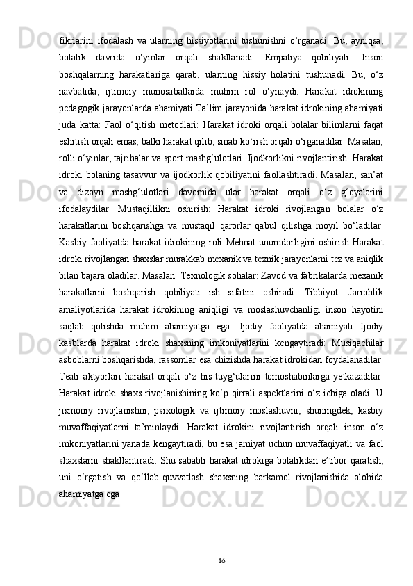 fikrlarini   ifodalash   va   ularning   hissiyotlarini   tushunishni   o‘rganadi.   Bu,   ayniqsa,
bolalik   davrida   o‘yinlar   orqali   shakllanadi.   Empatiya   qobiliyati:   Inson
boshqalarning   harakatlariga   qarab,   ularning   hissiy   holatini   tushunadi.   Bu,   o‘z
navbatida,   ijtimoiy   munosabatlarda   muhim   rol   o‘ynaydi.   Harakat   idrokining
pedagogik jarayonlarda ahamiyati Ta’lim jarayonida harakat idrokining ahamiyati
juda   katta:   Faol   o‘qitish   metodlari:   Harakat   idroki   orqali   bolalar   bilimlarni   faqat
eshitish orqali emas, balki harakat qilib, sinab ko‘rish orqali o‘rganadilar. Masalan,
rolli o‘yinlar, tajribalar va sport mashg‘ulotlari. Ijodkorlikni rivojlantirish: Harakat
idroki   bolaning   tasavvur   va   ijodkorlik   qobiliyatini   faollashtiradi.   Masalan,   san’at
va   dizayn   mashg‘ulotlari   davomida   ular   harakat   orqali   o‘z   g‘oyalarini
ifodalaydilar.   Mustaqillikni   oshirish:   Harakat   idroki   rivojlangan   bolalar   o‘z
harakatlarini   boshqarishga   va   mustaqil   qarorlar   qabul   qilishga   moyil   bo‘ladilar.
Kasbiy   faoliyatda   harakat   idrokining   roli   Mehnat   unumdorligini   oshirish   Harakat
idroki rivojlangan shaxslar murakkab mexanik va texnik jarayonlarni tez va aniqlik
bilan bajara oladilar. Masalan: Texnologik sohalar: Zavod va fabrikalarda mexanik
harakatlarni   boshqarish   qobiliyati   ish   sifatini   oshiradi.   Tibbiyot:   Jarrohlik
amaliyotlarida   harakat   idrokining   aniqligi   va   moslashuvchanligi   inson   hayotini
saqlab   qolishda   muhim   ahamiyatga   ega.   Ijodiy   faoliyatda   ahamiyati   Ijodiy
kasblarda   harakat   idroki   shaxsning   imkoniyatlarini   kengaytiradi:   Musiqachilar
asboblarni boshqarishda, rassomlar esa chizishda harakat idrokidan foydalanadilar.
Teatr   aktyorlari   harakat   orqali   o‘z   his-tuyg‘ularini   tomoshabinlarga   yetkazadilar.
Harakat   idroki   shaxs   rivojlanishining   ko‘p   qirrali   aspektlarini   o‘z   ichiga   oladi.   U
jismoniy   rivojlanishni,   psixologik   va   ijtimoiy   moslashuvni,   shuningdek,   kasbiy
muvaffaqiyatlarni   ta’minlaydi.   Harakat   idrokini   rivojlantirish   orqali   inson   o‘z
imkoniyatlarini yanada kengaytiradi, bu esa jamiyat uchun muvaffaqiyatli va faol
shaxslarni  shakllantiradi. Shu sababli harakat idrokiga bolalikdan e’tibor qaratish,
uni   o‘rgatish   va   qo‘llab-quvvatlash   shaxsning   barkamol   rivojlanishida   alohida
ahamiyatga ega.
16 