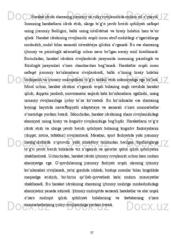        Harakat idroki shaxsning jismoniy va ruhiy rivojlanishida muhim rol o‘ynaydi.
Insonning   harakatlarni   idrok   etish,   ularga   to‘g‘ri   javob   berish   qobiliyati   nafaqat
uning   jismoniy   faolligini,   balki   uning   intellektual   va   hissiy   holatini   ham   ta’sir
qiladi.  Harakat   idrokining  rivojlanishi   orqali   inson   atrof-muhitdagi   o‘zgarishlarga
moslashib,  muhit  bilan  samarali   interaktsiya   qilishni  o‘rganadi.  Bu  esa  shaxsning
ijtimoiy   va   psixologik   salomatligi   uchun   zarur   bo‘lgan   asosiy   omil   hisoblanadi.
Birinchidan,   harakat   idrokini   rivojlantirish   jarayonida   insonning   psixologik   va
fiziologik   jarayonlari   o‘zaro   chambarchas   bog‘lanadi.   Harakatlar   orqali   inson
nafaqat   jismoniy   ko‘nikmalarni   rivojlantiradi,   balki   o‘zining   hissiy   holatini
boshqarish va ijtimoiy muloqotlarni to‘g‘ri tashkil etish imkoniyatiga ega bo‘ladi.
Misol   uchun,   harakat   idrokini   o‘rganish   orqali   bolaning   ongli   ravishda   harakat
qilish, diqqatni jamlash, muvozanatni saqlash kabi ko‘nikmalarni egallashi, uning
umumiy   rivojlanishiga   ijobiy   ta’sir   ko‘rsatadi.   Bu   ko‘nikmalar   esa   shaxsning
keyingi   hayotida   muvaffaqiyatli   adaptatsiya   va   samarali   o‘zaro   munosabatlar
o‘rnatishga  yordam  beradi. Ikkinchidan, harakat  idrokining shaxs  rivojlanishidagi
ahamiyati   uning   hissiy   va   kognitiv   rivojlanishiga   bog‘liqdir.   Harakatlarni   to‘g‘ri
idrok   etish   va   ularga   javob   berish   qobiliyati   bolaning   kognitiv   funksiyalarini
(diqqat,   xotira,   tafakkur)   rivojlantiradi.   Masalan,   sport   faoliyatida   yoki   jismoniy
mashg‘ulotlarda   o‘qituvchi   yoki   murabbiy   tomonidan   berilgan   topshiriqlarga
to‘g‘ri   javob   berish   bolalarda   tez   o‘rganish   va   qarorlar   qabul   qilish   qobiliyatini
shakllantiradi. Uchinchidan, harakat idroki ijtimoiy rivojlanish uchun ham muhim
ahamiyatga   ega.   O‘quvchilarning   jismoniy   faoliyati   orqali   ularning   ijtimoiy
ko‘nikmalari   rivojlanadi,   ya'ni   guruhda   ishlash,   boshqa   insonlar   bilan   birgalikda
maqsadga   erishish,   bir-birini   qo‘llab-quvvatlash   kabi   muhim   xususiyatlar
shakllanadi.   Bu   harakat   idrokining   shaxsning   ijtimoiy   muhitga   moslashishidagi
ahamiyatini yanada oshiradi. Ijtimoiy muloqotda samarali harakatlar va ular orqali
o‘zaro   muloqot   qilish   qobiliyati   bolalarning   va   kattalarning   o‘zaro
munosabatlarining ijobiy rivojlanishiga yordam beradi.
17 