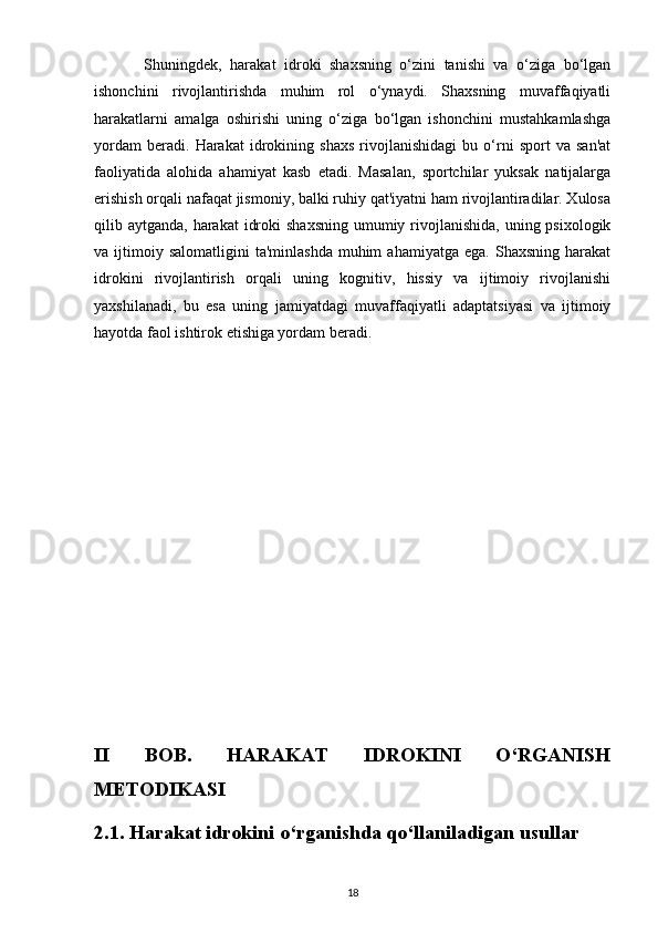             Shuningdek,   harakat   idroki   shaxsning   o‘zini   tanishi   va   o‘ziga   bo‘lgan
ishonchini   rivojlantirishda   muhim   rol   o‘ynaydi.   Shaxsning   muvaffaqiyatli
harakatlarni   amalga   oshirishi   uning   o‘ziga   bo‘lgan   ishonchini   mustahkamlashga
yordam   beradi.   Harakat   idrokining   shaxs   rivojlanishidagi   bu   o‘rni   sport   va   san'at
faoliyatida   alohida   ahamiyat   kasb   etadi.   Masalan,   sportchilar   yuksak   natijalarga
erishish orqali nafaqat jismoniy, balki ruhiy qat'iyatni ham rivojlantiradilar. Xulosa
qilib aytganda, harakat  idroki  shaxsning  umumiy rivojlanishida, uning psixologik
va  ijtimoiy  salomatligini   ta'minlashda   muhim  ahamiyatga   ega.  Shaxsning   harakat
idrokini   rivojlantirish   orqali   uning   kognitiv,   hissiy   va   ijtimoiy   rivojlanishi
yaxshilanadi,   bu   esa   uning   jamiyatdagi   muvaffaqiyatli   adaptatsiyasi   va   ijtimoiy
hayotda faol ishtirok etishiga yordam beradi.
II   BOB.   HARAKAT   IDROKINI   O‘RGANISH
METODIKASI
2.1. Harakat idrokini o‘rganishda qo‘llaniladigan usullar
18 