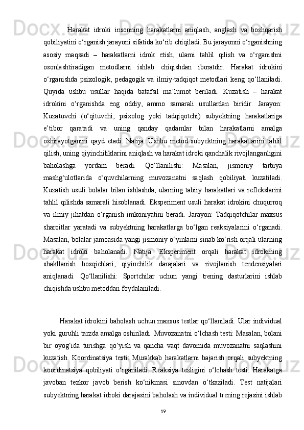             Harakat   idroki   insonning   harakatlarni   aniqlash,   anglash   va   boshqarish
qobiliyatini o‘rganish jarayoni sifatida ko‘rib chiqiladi. Bu jarayonni o‘rganishning
asosiy   maqsadi   –   harakatlarni   idrok   etish,   ularni   tahlil   qilish   va   o‘rganishni
osonlashtiradigan   metodlarni   ishlab   chiqishdan   iboratdir.   Harakat   idrokini
o‘rganishda   psixologik,   pedagogik   va   ilmiy-tadqiqot   metodlari   keng   qo‘llaniladi.
Quyida   ushbu   usullar   haqida   batafsil   ma’lumot   beriladi.   Kuzatish   –   harakat
idrokini   o‘rganishda   eng   oddiy,   ammo   samarali   usullardan   biridir.   Jarayon:
Kuzatuvchi   (o‘qituvchi,   psixolog   yoki   tadqiqotchi)   subyektning   harakatlariga
e’tibor   qaratadi   va   uning   qanday   qadamlar   bilan   harakatlarni   amalga
oshirayotganini   qayd   etadi.   Natija:   Ushbu   metod   subyektning   harakatlarini   tahlil
qilish, uning qiyinchiliklarini aniqlash va harakat idroki qanchalik rivojlanganligini
baholashga   yordam   beradi.   Qo‘llanilishi:   Masalan,   jismoniy   tarbiya
mashg‘ulotlarida   o‘quvchilarning   muvozanatni   saqlash   qobiliyati   kuzatiladi.
Kuzatish   usuli   bolalar   bilan   ishlashda,   ularning   tabiiy   harakatlari   va   reflekslarini
tahlil qilishda samarali hisoblanadi. Eksperiment  usuli harakat idrokini chuqurroq
va   ilmiy   jihatdan   o‘rganish   imkoniyatini   beradi.   Jarayon:   Tadqiqotchilar   maxsus
sharoitlar   yaratadi   va   subyektning   harakatlarga   bo‘lgan   reaksiyalarini   o‘rganadi.
Masalan, bolalar jamoasida yangi jismoniy o‘yinlarni sinab ko‘rish orqali ularning
harakat   idroki   baholanadi.   Natija:   Eksperiment   orqali   harakat   idrokining
shakllanish   bosqichlari,   qiyinchilik   darajalari   va   rivojlanish   tendensiyalari
aniqlanadi.   Qo‘llanilishi:   Sportchilar   uchun   yangi   trening   dasturlarini   ishlab
chiqishda ushbu metoddan foydalaniladi.
             Harakat idrokini baholash uchun maxsus testlar qo‘llaniladi. Ular individual
yoki guruhli tarzda amalga oshiriladi. Muvozanatni o‘lchash testi: Masalan, bolani
bir   oyog‘ida   turishga   qo‘yish   va   qancha   vaqt   davomida   muvozanatni   saqlashini
kuzatish.   Koordinatsiya   testi:   Murakkab   harakatlarni   bajarish   orqali   subyektning
koordinatsiya   qobiliyati   o‘rganiladi.   Reaksiya   tezligini   o‘lchash   testi:   Harakatga
javoban   tezkor   javob   berish   ko‘nikmasi   sinovdan   o‘tkaziladi.   Test   natijalari
subyektning harakat idroki darajasini baholash va individual trening rejasini ishlab
19 