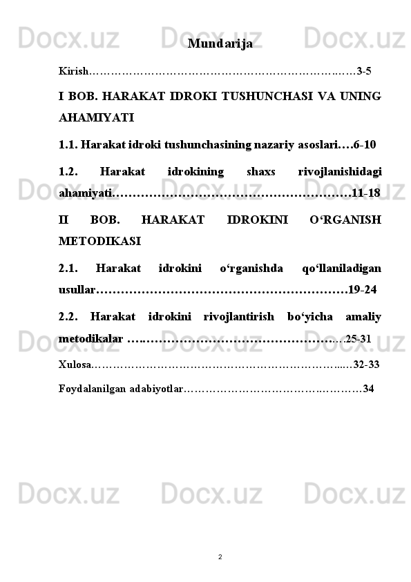 Mundarija
Kirish………………………………………………………….……3-5
I   BOB.   HARAKAT   IDROKI   TUSHUNCHASI   VA   UNING
AHAMIYATI
1.1. Harakat idroki tushunchasining nazariy asoslari….6-10
1.2.   Harakat   idrokining   shaxs   rivojlanishidagi
ahamiyati………………………………………………….11-18
II   BOB.   HARAKAT   IDROKINI   O‘RGANISH
METODIKASI
2.1.   Harakat   idrokini   o‘rganishda   qo‘llaniladigan
usullar…………………………………………………….19-24
2.2.   Harakat   idrokini   rivojlantirish   bo‘yicha   amaliy
metodikalar ….………………………………………. ….25-31
Xulosa…………………………………………………………...…32-33
Foydalanilgan adabiyotlar……………………………….…………34
2 