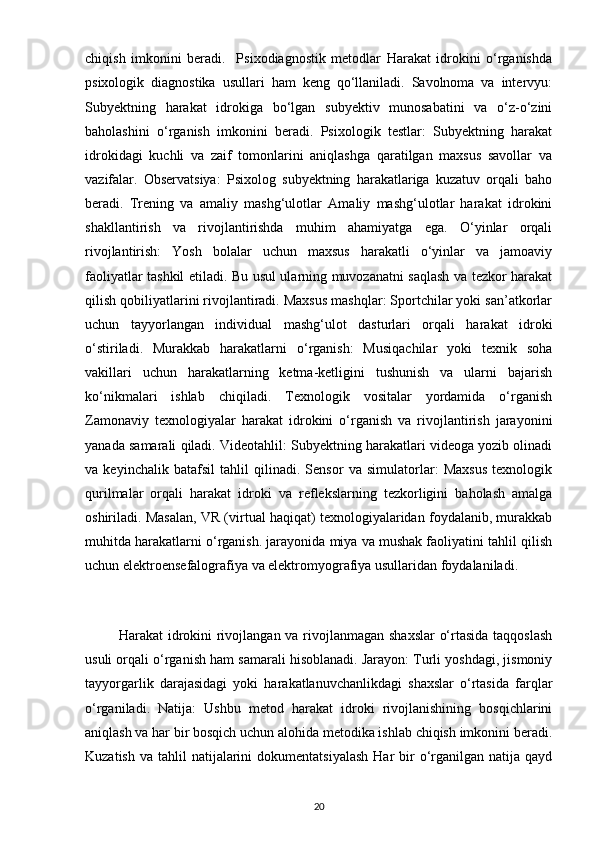 chiqish   imkonini   beradi.     Psixodiagnostik   metodlar   Harakat   idrokini   o‘rganishda
psixologik   diagnostika   usullari   ham   keng   qo‘llaniladi.   Savolnoma   va   intervyu:
Subyektning   harakat   idrokiga   bo‘lgan   subyektiv   munosabatini   va   o‘z-o‘zini
baholashini   o‘rganish   imkonini   beradi.   Psixologik   testlar:   Subyektning   harakat
idrokidagi   kuchli   va   zaif   tomonlarini   aniqlashga   qaratilgan   maxsus   savollar   va
vazifalar.   Observatsiya:   Psixolog   subyektning   harakatlariga   kuzatuv   orqali   baho
beradi.   Trening   va   amaliy   mashg‘ulotlar   Amaliy   mashg‘ulotlar   harakat   idrokini
shakllantirish   va   rivojlantirishda   muhim   ahamiyatga   ega.   O‘yinlar   orqali
rivojlantirish:   Yosh   bolalar   uchun   maxsus   harakatli   o‘yinlar   va   jamoaviy
faoliyatlar tashkil etiladi. Bu usul ularning muvozanatni saqlash va tezkor harakat
qilish qobiliyatlarini rivojlantiradi. Maxsus mashqlar: Sportchilar yoki san’atkorlar
uchun   tayyorlangan   individual   mashg‘ulot   dasturlari   orqali   harakat   idroki
o‘stiriladi.   Murakkab   harakatlarni   o‘rganish:   Musiqachilar   yoki   texnik   soha
vakillari   uchun   harakatlarning   ketma-ketligini   tushunish   va   ularni   bajarish
ko‘nikmalari   ishlab   chiqiladi.   Texnologik   vositalar   yordamida   o‘rganish
Zamonaviy   texnologiyalar   harakat   idrokini   o‘rganish   va   rivojlantirish   jarayonini
yanada samarali qiladi. Videotahlil: Subyektning harakatlari videoga yozib olinadi
va   keyinchalik   batafsil   tahlil   qilinadi.   Sensor   va   simulatorlar:   Maxsus   texnologik
qurilmalar   orqali   harakat   idroki   va   reflekslarning   tezkorligini   baholash   amalga
oshiriladi. Masalan, VR (virtual haqiqat) texnologiyalaridan foydalanib, murakkab
muhitda harakatlarni o‘rganish. jarayonida miya va mushak faoliyatini tahlil qilish
uchun elektroensefalografiya va elektromyografiya usullaridan foydalaniladi.
             Harakat idrokini  rivojlangan va rivojlanmagan shaxslar  o‘rtasida taqqoslash
usuli orqali o‘rganish ham samarali hisoblanadi. Jarayon: Turli yoshdagi, jismoniy
tayyorgarlik   darajasidagi   yoki   harakatlanuvchanlikdagi   shaxslar   o‘rtasida   farqlar
o‘rganiladi.   Natija:   Ushbu   metod   harakat   idroki   rivojlanishining   bosqichlarini
aniqlash va har bir bosqich uchun alohida metodika ishlab chiqish imkonini beradi.
Kuzatish  va  tahlil  natijalarini  dokumentatsiyalash   Har  bir  o‘rganilgan  natija  qayd
20 