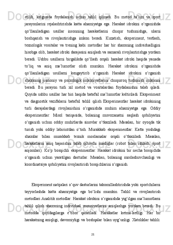 etilib,   kelgusida   foydalanish   uchun   tahlil   qilinadi.   Bu   metod   ta’lim   va   sport
jarayonlarini   rejalashtirishda   katta   ahamiyatga   ega.   Harakat   idrokini   o‘rganishda
qo‘llaniladigan   usullar   insonning   harakatlarini   chuqur   tushunishga,   ularni
boshqarish   va   rivojlantirishga   imkon   beradi.   Kuzatish,   eksperiment,   testlash,
texnologik   vositalar   va   trening   kabi   metodlar   har   bir   shaxsning   individualligini
hisobga olib, harakat idroki darajasini aniqlash va samarali rivojlantirishga yordam
beradi.   Ushbu   usullarni   birgalikda   qo‘llash   orqali   harakat   idroki   haqida   yanada
to‘liq   va   aniq   ma’lumotlar   olish   mumkin.   Harakat   idrokini   o‘rganishda
qo‘llaniladigan   usullarni   kengaytirib   o‘rganish   Harakat   idrokini   o‘rganish
shaxsning   jismoniy   va   psixologik   imkoniyatlarini   chuqurroq   tushunish   imkonini
beradi.   Bu   jarayon   turli   xil   metod   va   vositalardan   foydalanishni   talab   qiladi.
Quyida ushbu usullar har biri haqida batafsil ma’lumotlar keltiriladi. Eksperiment
va   diagnostik   vazifalarni   batafsil   tahlil   qilish   Eksperimentlar   harakat   idrokining
turli   darajalardagi   rivojlanishini   o‘rganishda   muhim   ahamiyatga   ega.   Oddiy
eksperimentlar:   Misol   tariqasida,   bolaning   muvozanatni   saqlash   qobiliyatini
o‘rganish   uchun   oddiy   muhitlarda   sinovlar   o‘tkaziladi.   Masalan,   bir   oyoqda   tik
turish   yoki   oddiy   labirintdan   o‘tish.   Murakkab   eksperimentlar:   Katta   yoshdagi
shaxslar   bilan   murakkab   texnik   moslamalar   orqali   o‘tkaziladi.   Masalan,
harakatlarni   aniq   bajarishni   talab   qiluvchi   mashqlar   (robot   bilan   ishlash,   sport
anjomlari).   Ko‘p   bosqichli   eksperimentlar:   Harakat   idrokini   bir   necha   bosqichda
o‘rganish   uchun   yaratilgan   dasturlar.   Masalan,   bolaning   moslashuvchanligi   va
koordinatsiya qobiliyatini rivojlantirish bosqichlarini o‘rganish.
      Eksperiment natijalari o‘quv dasturlarini takomillashtirishda yoki sportchilarni
tayyorlashda   katta   ahamiyatga   ega   bo‘lishi   mumkin.   Tahlil   va   rivojlantirish
metodlari Analitik metodlar: Harakat idrokini o‘rganishda yig‘ilgan ma’lumotlarni
tahlil   qilish   shaxsning   individual   xususiyatlarini   aniqlashga   yordam   beradi.   Bu
metodda   quyidagilarga   e’tibor   qaratiladi:   Harakatlar   ketma-ketligi:   Har   bir
harakatning aniqligi, davomiyligi va boshqalar bilan uyg‘unligi. Xatoliklar tahlili:
21 