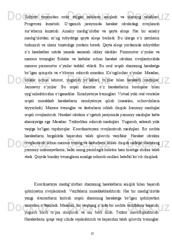 Subyekt   tomonidan   sodir   etilgan   xatolarni   aniqlash   va   ularning   sabablari.
Progressni   kuzatish:   O‘rganish   jarayonida   harakat   idrokidagi   rivojlanish
sur’atlarini   kuzatish.   Amaliy   mashg‘ulotlar   va   qayta   aloqa:   Har   bir   amaliy
mashg‘ulotdan   so‘ng   subyektga   qayta   aloqa   beriladi.   Bu   ularga   o‘z   xatolarini
tushunish   va   ularni   tuzatishga   yordam   beradi.   Qayta   aloqa   yordamida   subyektlar
o‘z   harakatlari   ustida   yanada   samarali   ishlay   oladilar.   Psixomotor   o‘yinlar   va
maxsus   treninglar   Bolalar   va   kattalar   uchun   harakat   idrokini   rivojlantirishda
maxsus   psixomotor   o‘yinlar   tashkil   etiladi.   Bu   usul   orqali   shaxsning   harakatga
bo‘lgan   qiziqishi   va   e’tiborini   oshirish   mumkin.   Ko‘ngilochar   o‘yinlar:   Masalan,
bolalar   uchun   labirint,   yugurish   yo‘laklari,   to‘plar   bilan   harakatli   mashqlar.
Jamoaviy   o‘yinlar:   Bu   orqali   shaxslar   o‘z   harakatlarini   boshqalar   bilan
uyg‘unlashtirishni o‘rganadilar. Simulyatsiya treninglari: Virtual yoki real vositalar
orqali   murakkab   harakatlarni   simulyatsiya   qilish   (masalan,   uchuvchilarni
tayyorlash).   Maxsus   treninglar   va   dasturlarni   ishlab   chiqish   Jismoniy   mashqlar
orqali rivojlantirish: Harakat idrokini o‘rgatish jarayonida jismoniy mashqlar katta
ahamiyatga ega. Masalan:  Tezkorlikni oshirish mashqlari:  Yugurish, sakrash yoki
vaqtga   bo‘lgan   topshiriqlar.   Koordinatsiyani   rivojlantirish   mashqlari:   Bir   nechta
harakatlarni   birgalikda   bajarishni   talab   qiluvchi   vazifalar.   Harakat   idrokini
rivojlantirish uchun maxsus trening va dasturlarni ishlab chiqish nafaqat shaxsning
jismoniy imkoniyatlarini, balki uning psixologik holatini ham hisobga olishni talab
etadi. Quyida bunday treninglarni amalga oshirish usullari batafsil ko‘rib chiqiladi.
          Koordinatsiya   mashg‘ulotlari   shaxsning   harakatlarni   aniqlik   bilan   bajarish
qobiliyatini   rivojlantiradi:   Vazifalarni   murakkablashtirish:   Har   bir   mashg‘ulotda
yangi   elementlarni   kiritish   orqali   shaxsning   harakatga   bo‘lgan   qobiliyatlari
sinovdan o‘tkaziladi. Masalan,  bir vaqtning o‘zida bir nechta vazifalarni bajarish:
yugurib   borib   to‘pni   uloqtirish   va   uni   tutib   olish.   Tezkor   muvofiqlashtirish:
Harakatlarni qisqa vaqt ichida rejalashtirish va bajarishni talab qiluvchi treninglar.
22 