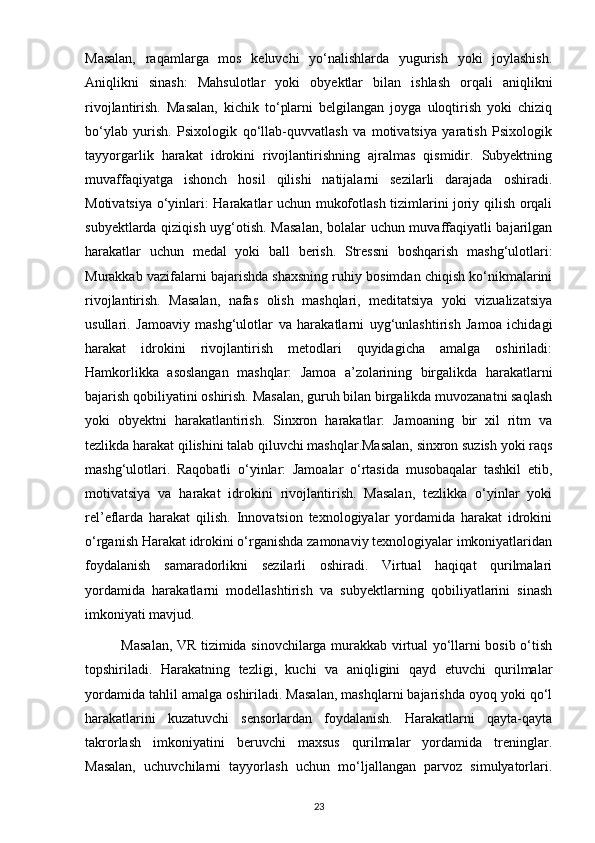 Masalan,   raqamlarga   mos   keluvchi   yo‘nalishlarda   yugurish   yoki   joylashish.
Aniqlikni   sinash:   Mahsulotlar   yoki   obyektlar   bilan   ishlash   orqali   aniqlikni
rivojlantirish.   Masalan,   kichik   to‘plarni   belgilangan   joyga   uloqtirish   yoki   chiziq
bo‘ylab   yurish.   Psixologik   qo‘llab-quvvatlash   va   motivatsiya   yaratish   Psixologik
tayyorgarlik   harakat   idrokini   rivojlantirishning   ajralmas   qismidir.   Subyektning
muvaffaqiyatga   ishonch   hosil   qilishi   natijalarni   sezilarli   darajada   oshiradi.
Motivatsiya o‘yinlari: Harakatlar uchun mukofotlash tizimlarini joriy qilish orqali
subyektlarda qiziqish uyg‘otish. Masalan, bolalar uchun muvaffaqiyatli bajarilgan
harakatlar   uchun   medal   yoki   ball   berish.   Stressni   boshqarish   mashg‘ulotlari:
Murakkab vazifalarni bajarishda shaxsning ruhiy bosimdan chiqish ko‘nikmalarini
rivojlantirish.   Masalan,   nafas   olish   mashqlari,   meditatsiya   yoki   vizualizatsiya
usullari.   Jamoaviy   mashg‘ulotlar   va   harakatlarni   uyg‘unlashtirish   Jamoa   ichidagi
harakat   idrokini   rivojlantirish   metodlari   quyidagicha   amalga   oshiriladi:
Hamkorlikka   asoslangan   mashqlar:   Jamoa   a’zolarining   birgalikda   harakatlarni
bajarish qobiliyatini oshirish. Masalan, guruh bilan birgalikda muvozanatni saqlash
yoki   obyektni   harakatlantirish.   Sinxron   harakatlar:   Jamoaning   bir   xil   ritm   va
tezlikda harakat qilishini talab qiluvchi mashqlar.Masalan, sinxron suzish yoki raqs
mashg‘ulotlari.   Raqobatli   o‘yinlar:   Jamoalar   o‘rtasida   musobaqalar   tashkil   etib,
motivatsiya   va   harakat   idrokini   rivojlantirish.   Masalan,   tezlikka   o‘yinlar   yoki
rel’eflarda   harakat   qilish.   Innovatsion   texnologiyalar   yordamida   harakat   idrokini
o‘rganish Harakat idrokini o‘rganishda zamonaviy texnologiyalar imkoniyatlaridan
foydalanish   samaradorlikni   sezilarli   oshiradi.   Virtual   haqiqat   qurilmalari
yordamida   harakatlarni   modellashtirish   va   subyektlarning   qobiliyatlarini   sinash
imkoniyati mavjud.
               Masalan, VR tizimida sinovchilarga murakkab virtual yo‘llarni bosib o‘tish
topshiriladi.   Harakatning   tezligi,   kuchi   va   aniqligini   qayd   etuvchi   qurilmalar
yordamida tahlil amalga oshiriladi. Masalan, mashqlarni bajarishda oyoq yoki qo‘l
harakatlarini   kuzatuvchi   sensorlardan   foydalanish.   Harakatlarni   qayta-qayta
takrorlash   imkoniyatini   beruvchi   maxsus   qurilmalar   yordamida   treninglar.
Masalan,   uchuvchilarni   tayyorlash   uchun   mo‘ljallangan   parvoz   simulyatorlari.
23 