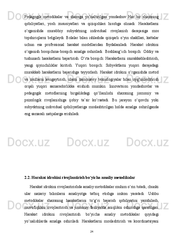 Pedagogik   metodikalar   va   shaxsga   yo‘naltirilgan   yondashuv   Har   bir   shaxsning
qobiliyatlari,   yosh   xususiyatlari   va   qiziqishlari   hisobga   olinadi:   Harakatlarni
o‘rganishda   murabbiy   subyektning   individual   rivojlanish   darajasiga   mos
topshiriqlarni   belgilaydi.   Bolalar   bilan   ishlashda   qiziqarli   o‘yin   shakllari,   kattalar
uchun   esa   professional   harakat   modellaridan   foydalaniladi.   Harakat   idrokini
o‘rganish   bosqichma-bosqich   amalga   oshiriladi:   Boshlang‘ich   bosqich:   Oddiy   va
tushunarli harakatlarni bajartirish. O‘rta bosqich: Harakatlarni murakkablashtirish,
yangi   qiyinchiliklar   kiritish.   Yuqori   bosqich:   Subyektlarni   yuqori   darajadagi
murakkab   harakatlarni   bajarishga   tayyorlash.   Harakat   idrokini   o‘rganishda   metod
va   usullarni   kengaytirish,   ularni   zamonaviy   texnologiyalar   bilan   uyg‘unlashtirish
orqali   yuqori   samaradorlikka   erishish   mumkin.   Innovatsion   yondashuvlar   va
pedagogik   metodlarning   birgalikdagi   qo‘llanilishi   shaxsning   jismoniy   va
psixologik   rivojlanishiga   ijobiy   ta’sir   ko‘rsatadi.   Bu   jarayon   o‘quvchi   yoki
subyektning   individual   qobiliyatlariga   moslashtirilgan   holda   amalga   oshirilganda
eng samarali natijalarga erishiladi.
2.2. Harakat idrokini rivojlantirish bo‘yicha amaliy metodikalar
     Harakat idrokini rivojlantirishda amaliy metodikalar muhim o‘rin tutadi, chunki
ular   nazariy   bilimlarni   amaliyotga   tatbiq   etishga   imkon   yaratadi.   Ushbu
metodikalar   shaxsning   harakatlarini   to‘g‘ri   bajarish   qobiliyatini   yaxshilash,
muvofiqlikni   rivojlantirish   va   jismoniy   faoliyatda   aniqlikni   oshirishga   qaratilgan.
Harakat   idrokini   rivojlantirish   bo‘yicha   amaliy   metodikalar   quyidagi
yo‘nalishlarda   amalga   oshiriladi:   Harakatlarni   moslashtirish   va   koordinatsiyani
24 