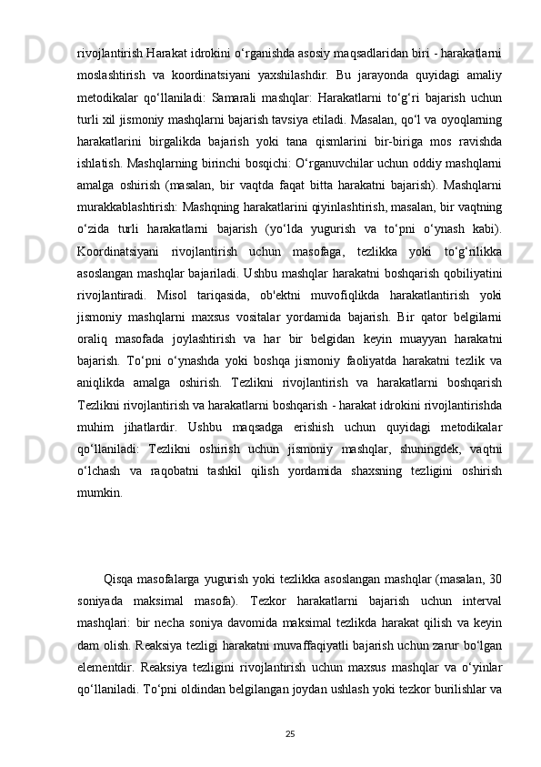 rivojlantirish Harakat idrokini o‘rganishda asosiy maqsadlaridan biri - harakatlarni
moslashtirish   va   koordinatsiyani   yaxshilashdir.   Bu   jarayonda   quyidagi   amaliy
metodikalar   qo‘llaniladi:   Samarali   mashqlar:   Harakatlarni   to‘g‘ri   bajarish   uchun
turli xil jismoniy mashqlarni bajarish tavsiya etiladi. Masalan, qo‘l va oyoqlarning
harakatlarini   birgalikda   bajarish   yoki   tana   qismlarini   bir-biriga   mos   ravishda
ishlatish. Mashqlarning birinchi bosqichi: O‘rganuvchilar uchun oddiy mashqlarni
amalga   oshirish   (masalan,   bir   vaqtda   faqat   bitta   harakatni   bajarish).   Mashqlarni
murakkablashtirish: Mashqning harakatlarini qiyinlashtirish, masalan, bir vaqtning
o‘zida   turli   harakatlarni   bajarish   (yo‘lda   yugurish   va   to‘pni   o‘ynash   kabi).
Koordinatsiyani   rivojlantirish   uchun   masofaga,   tezlikka   yoki   to‘g‘rilikka
asoslangan mashqlar bajariladi. Ushbu mashqlar harakatni boshqarish qobiliyatini
rivojlantiradi.   Misol   tariqasida,   ob'ektni   muvofiqlikda   harakatlantirish   yoki
jismoniy   mashqlarni   maxsus   vositalar   yordamida   bajarish.   Bir   qator   belgilarni
oraliq   masofada   joylashtirish   va   har   bir   belgidan   keyin   muayyan   harakatni
bajarish.   To‘pni   o‘ynashda   yoki   boshqa   jismoniy   faoliyatda   harakatni   tezlik   va
aniqlikda   amalga   oshirish.   Tezlikni   rivojlantirish   va   harakatlarni   boshqarish
Tezlikni rivojlantirish va harakatlarni boshqarish - harakat idrokini rivojlantirishda
muhim   jihatlardir.   Ushbu   maqsadga   erishish   uchun   quyidagi   metodikalar
qo‘llaniladi:   Tezlikni   oshirish   uchun   jismoniy   mashqlar,   shuningdek,   vaqtni
o‘lchash   va   raqobatni   tashkil   qilish   yordamida   shaxsning   tezligini   oshirish
mumkin.
           Qisqa masofalarga yugurish yoki tezlikka asoslangan  mashqlar  (masalan, 30
soniyada   maksimal   masofa).   Tezkor   harakatlarni   bajarish   uchun   interval
mashqlari:   bir   necha   soniya   davomida   maksimal   tezlikda   harakat   qilish   va   keyin
dam olish. Reaksiya tezligi harakatni muvaffaqiyatli bajarish uchun zarur bo‘lgan
elementdir.   Reaksiya   tezligini   rivojlantirish   uchun   maxsus   mashqlar   va   o‘yinlar
qo‘llaniladi. To‘pni oldindan belgilangan joydan ushlash yoki tezkor burilishlar va
25 