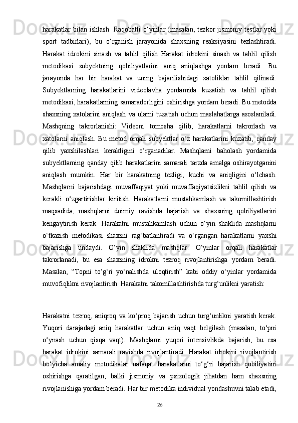 harakatlar   bilan  ishlash.   Raqobatli   o‘yinlar   (masalan,   tezkor   jismoniy   testlar   yoki
sport   tadbirlari),   bu   o‘rganish   jarayonida   shaxsning   reaksiyasini   tezlashtiradi.
Harakat   idrokini   sinash   va   tahlil   qilish   Harakat   idrokini   sinash   va   tahlil   qilish
metodikasi   subyektning   qobiliyatlarini   aniq   aniqlashga   yordam   beradi.   Bu
jarayonda   har   bir   harakat   va   uning   bajarilishidagi   xatoliklar   tahlil   qilinadi.
Subyektlarning   harakatlarini   videolavha   yordamida   kuzatish   va   tahlil   qilish
metodikasi, harakatlarning samaradorligini oshirishga yordam beradi. Bu metodda
shaxsning   xatolarini   aniqlash   va  ularni   tuzatish   uchun   maslahatlarga   asoslaniladi.
Mashqning   takrorlanishi:   Videoni   tomosha   qilib,   harakatlarni   takrorlash   va
xatolarni   aniqlash.   Bu   metod   orqali   subyektlar   o‘z   harakatlarini   kuzatib,   qanday
qilib   yaxshilashlari   kerakligini   o‘rganadilar.   Mashqlarni   baholash   yordamida
subyektlarning   qanday   qilib   harakatlarini   samarali   tarzda   amalga   oshirayotganini
aniqlash   mumkin.   Har   bir   harakatning   tezligi,   kuchi   va   aniqligini   o‘lchash.
Mashqlarni   bajarishdagi   muvaffaqiyat   yoki   muvaffaqiyatsizlikni   tahlil   qilish   va
kerakli   o‘zgartirishlar   kiritish.   Harakatlarni   mustahkamlash   va   takomillashtirish
maqsadida,   mashqlarni   doimiy   ravishda   bajarish   va   shaxsning   qobiliyatlarini
kengaytirish   kerak.   Harakatni   mustahkamlash   uchun   o‘yin   shaklida   mashqlarni
o‘tkazish   metodikasi   shaxsni   rag‘batlantiradi   va   o‘rgangan   harakatlarni   yaxshi
bajarishga   undaydi.   O‘yin   shaklida   mashqlar:   O‘yinlar   orqali   harakatlar
takrorlanadi,   bu   esa   shaxsning   idrokni   tezroq   rivojlantirishga   yordam   beradi.
Masalan,   “Topni   to‘g‘ri   yo‘nalishda   uloqtirish”   kabi   oddiy   o‘yinlar   yordamida
muvofiqlikni rivojlantirish. Harakatni takomillashtirishda turg‘unlikni yaratish:
Harakatni   tezroq,   aniqroq   va   ko‘proq   bajarish   uchun   turg‘unlikni   yaratish   kerak.
Yuqori   darajadagi   aniq   harakatlar   uchun   aniq   vaqt   belgilash   (masalan,   to‘pni
o‘ynash   uchun   qisqa   vaqt).   Mashqlarni   yuqori   intensivlikda   bajarish,   bu   esa
harakat   idrokini   samarali   ravishda   rivojlantiradi.   Harakat   idrokini   rivojlantirish
bo‘yicha   amaliy   metodikalar   nafaqat   harakatlarni   to‘g‘ri   bajarish   qobiliyatini
oshirishga   qaratilgan,   balki   jismoniy   va   psixologik   jihatdan   ham   shaxsning
rivojlanishiga yordam beradi. Har bir metodika individual yondashuvni talab etadi,
26 