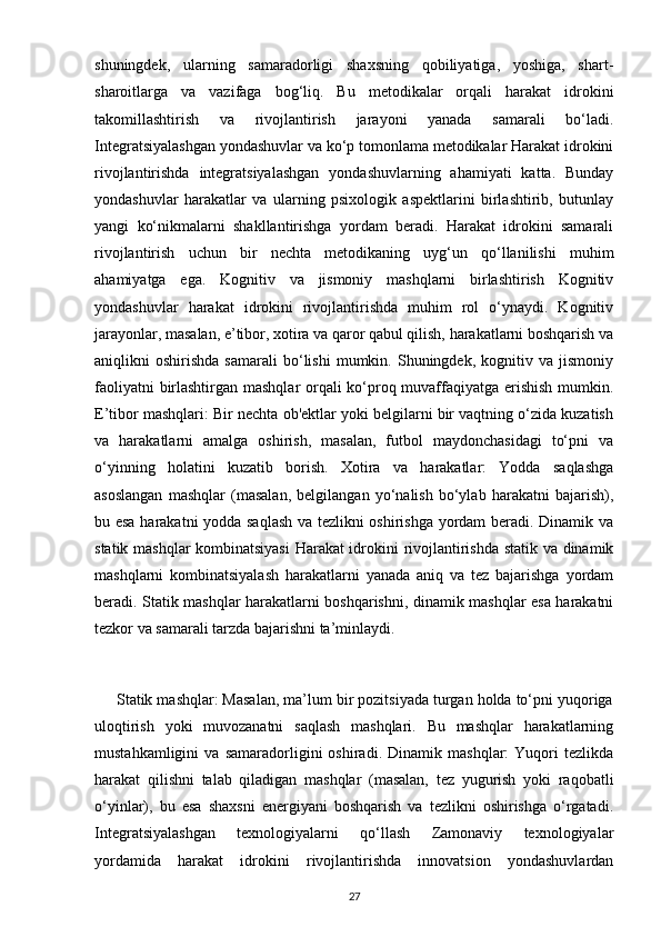 shuningdek,   ularning   samaradorligi   shaxsning   qobiliyatiga,   yoshiga,   shart-
sharoitlarga   va   vazifaga   bog‘liq.   Bu   metodikalar   orqali   harakat   idrokini
takomillashtirish   va   rivojlantirish   jarayoni   yanada   samarali   bo‘ladi.
Integratsiyalashgan yondashuvlar va ko‘p tomonlama metodikalar Harakat idrokini
rivojlantirishda   integratsiyalashgan   yondashuvlarning   ahamiyati   katta.   Bunday
yondashuvlar   harakatlar   va   ularning   psixologik   aspektlarini   birlashtirib,   butunlay
yangi   ko‘nikmalarni   shakllantirishga   yordam   beradi.   Harakat   idrokini   samarali
rivojlantirish   uchun   bir   nechta   metodikaning   uyg‘un   qo‘llanilishi   muhim
ahamiyatga   ega.   Kognitiv   va   jismoniy   mashqlarni   birlashtirish   Kognitiv
yondashuvlar   harakat   idrokini   rivojlantirishda   muhim   rol   o‘ynaydi.   Kognitiv
jarayonlar, masalan, e’tibor, xotira va qaror qabul qilish, harakatlarni boshqarish va
aniqlikni   oshirishda   samarali   bo‘lishi   mumkin.   Shuningdek,   kognitiv  va   jismoniy
faoliyatni birlashtirgan mashqlar orqali ko‘proq muvaffaqiyatga erishish mumkin.
E’tibor mashqlari: Bir nechta ob'ektlar yoki belgilarni bir vaqtning o‘zida kuzatish
va   harakatlarni   amalga   oshirish,   masalan,   futbol   maydonchasidagi   to‘pni   va
o‘yinning   holatini   kuzatib   borish.   Xotira   va   harakatlar:   Yodda   saqlashga
asoslangan   mashqlar   (masalan,   belgilangan   yo‘nalish   bo‘ylab   harakatni   bajarish),
bu esa harakatni  yodda saqlash va tezlikni oshirishga yordam beradi. Dinamik va
statik mashqlar kombinatsiyasi  Harakat idrokini rivojlantirishda statik va dinamik
mashqlarni   kombinatsiyalash   harakatlarni   yanada   aniq   va   tez   bajarishga   yordam
beradi. Statik mashqlar harakatlarni boshqarishni, dinamik mashqlar esa harakatni
tezkor va samarali tarzda bajarishni ta’minlaydi.
     Statik mashqlar: Masalan, ma’lum bir pozitsiyada turgan holda to‘pni yuqoriga
uloqtirish   yoki   muvozanatni   saqlash   mashqlari.   Bu   mashqlar   harakatlarning
mustahkamligini   va   samaradorligini   oshiradi.   Dinamik   mashqlar:   Yuqori   tezlikda
harakat   qilishni   talab   qiladigan   mashqlar   (masalan,   tez   yugurish   yoki   raqobatli
o‘yinlar),   bu   esa   shaxsni   energiyani   boshqarish   va   tezlikni   oshirishga   o‘rgatadi.
Integratsiyalashgan   texnologiyalarni   qo‘llash   Zamonaviy   texnologiyalar
yordamida   harakat   idrokini   rivojlantirishda   innovatsion   yondashuvlardan
27 