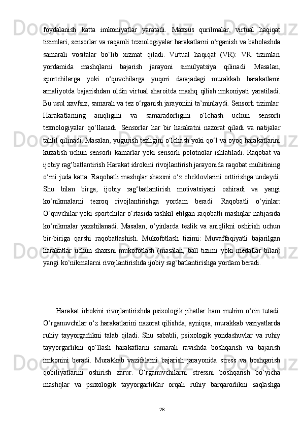 foydalanish   katta   imkoniyatlar   yaratadi.   Maxsus   qurilmalar,   virtual   haqiqat
tizimlari, sensorlar va raqamli texnologiyalar harakatlarni o‘rganish va baholashda
samarali   vositalar   bo‘lib   xizmat   qiladi.   Virtual   haqiqat   (VR):   VR   tizimlari
yordamida   mashqlarni   bajarish   jarayoni   simulyatsiya   qilinadi.   Masalan,
sportchilarga   yoki   o‘quvchilarga   yuqori   darajadagi   murakkab   harakatlarni
amaliyotda bajarishdan  oldin  virtual   sharoitda mashq   qilish  imkoniyati   yaratiladi.
Bu usul xavfsiz, samarali va tez o‘rganish jarayonini ta’minlaydi. Sensorli tizimlar:
Harakatlarning   aniqligini   va   samaradorligini   o‘lchash   uchun   sensorli
texnologiyalar   qo‘llanadi.   Sensorlar   har   bir   harakatni   nazorat   qiladi   va   natijalar
tahlil qilinadi. Masalan, yugurish tezligini o‘lchash yoki qo‘l va oyoq harakatlarini
kuzatish   uchun   sensorli   kamarlar   yoki   sensorli   polotnolar   ishlatiladi.   Raqobat   va
ijobiy rag‘batlantirish Harakat idrokini rivojlantirish jarayonida raqobat muhitining
o‘rni juda katta. Raqobatli mashqlar shaxsni o‘z cheklovlarini orttirishga undaydi.
Shu   bilan   birga,   ijobiy   rag‘batlantirish   motivatsiyani   oshiradi   va   yangi
ko‘nikmalarni   tezroq   rivojlantirishga   yordam   beradi.   Raqobatli   o‘yinlar:
O‘quvchilar yoki sportchilar o‘rtasida tashkil etilgan raqobatli mashqlar natijasida
ko‘nikmalar   yaxshilanadi.   Masalan,   o‘yinlarda   tezlik   va   aniqlikni   oshirish   uchun
bir-biriga   qarshi   raqobatlashish.   Mukofotlash   tizimi:   Muvaffaqiyatli   bajarilgan
harakatlar   uchun   shaxsni   mukofotlash   (masalan,   ball   tizimi   yoki   medallar   bilan)
yangi ko‘nikmalarni rivojlantirishda ijobiy rag‘batlantirishga yordam beradi.
          Harakat   idrokini   rivojlantirishda   psixologik   jihatlar   ham   muhim   o‘rin   tutadi.
O‘rganuvchilar o‘z harakatlarini  nazorat  qilishda, ayniqsa, murakkab vaziyatlarda
ruhiy   tayyorgarlikni   talab   qiladi.   Shu   sababli,   psixologik   yondashuvlar   va   ruhiy
tayyorgarlikni   qo‘llash   harakatlarni   samarali   ravishda   boshqarish   va   bajarish
imkonini   beradi.   Murakkab   vazifalarni   bajarish   jarayonida   stress   va   boshqarish
qobiliyatlarini   oshirish   zarur.   O‘rganuvchilarni   stressni   boshqarish   bo‘yicha
mashqlar   va   psixologik   tayyorgarliklar   orqali   ruhiy   barqarorlikni   saqlashga
28 