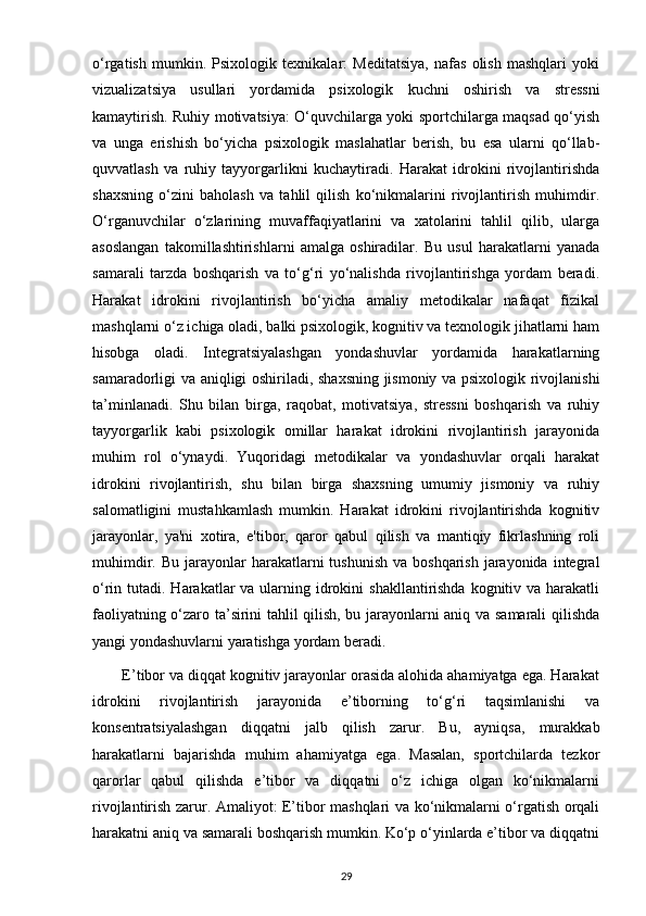 o‘rgatish   mumkin.   Psixologik   texnikalar:   Meditatsiya,   nafas   olish   mashqlari   yoki
vizualizatsiya   usullari   yordamida   psixologik   kuchni   oshirish   va   stressni
kamaytirish. Ruhiy motivatsiya: O‘quvchilarga yoki sportchilarga maqsad qo‘yish
va   unga   erishish   bo‘yicha   psixologik   maslahatlar   berish,   bu   esa   ularni   qo‘llab-
quvvatlash   va   ruhiy   tayyorgarlikni   kuchaytiradi.   Harakat   idrokini   rivojlantirishda
shaxsning   o‘zini   baholash   va   tahlil   qilish   ko‘nikmalarini   rivojlantirish   muhimdir.
O‘rganuvchilar   o‘zlarining   muvaffaqiyatlarini   va   xatolarini   tahlil   qilib,   ularga
asoslangan   takomillashtirishlarni   amalga   oshiradilar.   Bu   usul   harakatlarni   yanada
samarali   tarzda   boshqarish   va   to‘g‘ri   yo‘nalishda   rivojlantirishga   yordam   beradi.
Harakat   idrokini   rivojlantirish   bo‘yicha   amaliy   metodikalar   nafaqat   fizikal
mashqlarni o‘z ichiga oladi, balki psixologik, kognitiv va texnologik jihatlarni ham
hisobga   oladi.   Integratsiyalashgan   yondashuvlar   yordamida   harakatlarning
samaradorligi va aniqligi oshiriladi, shaxsning jismoniy va psixologik rivojlanishi
ta’minlanadi.   Shu   bilan   birga,   raqobat,   motivatsiya,   stressni   boshqarish   va   ruhiy
tayyorgarlik   kabi   psixologik   omillar   harakat   idrokini   rivojlantirish   jarayonida
muhim   rol   o‘ynaydi.   Yuqoridagi   metodikalar   va   yondashuvlar   orqali   harakat
idrokini   rivojlantirish,   shu   bilan   birga   shaxsning   umumiy   jismoniy   va   ruhiy
salomatligini   mustahkamlash   mumkin.   Harakat   idrokini   rivojlantirishda   kognitiv
jarayonlar,   ya'ni   xotira,   e'tibor,   qaror   qabul   qilish   va   mantiqiy   fikrlashning   roli
muhimdir.  Bu jarayonlar  harakatlarni   tushunish   va  boshqarish  jarayonida  integral
o‘rin tutadi. Harakatlar  va ularning idrokini  shakllantirishda kognitiv va harakatli
faoliyatning o‘zaro ta’sirini tahlil qilish, bu jarayonlarni aniq va samarali qilishda
yangi yondashuvlarni yaratishga yordam beradi.
       E’tibor va diqqat kognitiv jarayonlar orasida alohida ahamiyatga ega. Harakat
idrokini   rivojlantirish   jarayonida   e’tiborning   to‘g‘ri   taqsimlanishi   va
konsentratsiyalashgan   diqqatni   jalb   qilish   zarur.   Bu,   ayniqsa,   murakkab
harakatlarni   bajarishda   muhim   ahamiyatga   ega.   Masalan,   sportchilarda   tezkor
qarorlar   qabul   qilishda   e’tibor   va   diqqatni   o‘z   ichiga   olgan   ko‘nikmalarni
rivojlantirish zarur. Amaliyot: E’tibor mashqlari va ko‘nikmalarni o‘rgatish orqali
harakatni aniq va samarali boshqarish mumkin. Ko‘p o‘yinlarda e’tibor va diqqatni
29 