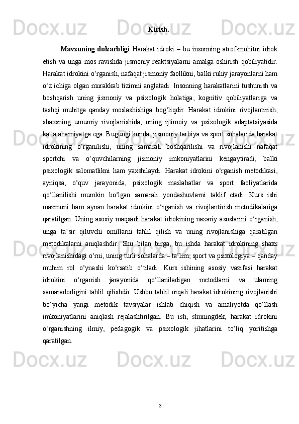                                                             Kirish.
              Mavzuning   dolzarbligi   Harakat   idroki   –   bu   insonning   atrof-muhitni   idrok
etish   va   unga   mos   ravishda   jismoniy   reaktsiyalarni   amalga   oshirish   qobiliyatidir.
Harakat idrokini o‘rganish, nafaqat jismoniy faollikni, balki ruhiy jarayonlarni ham
o‘z ichiga olgan murakkab tizimni anglatadi. Insonning harakatlarini tushunish va
boshqarish   uning   jismoniy   va   psixologik   holatiga,   kognitiv   qobiliyatlariga   va
tashqi   muhitga   qanday   moslashishiga   bog‘liqdir.   Harakat   idrokini   rivojlantirish,
shaxsning   umumiy   rivojlanishida,   uning   ijtimoiy   va   psixologik   adaptatsiyasida
katta ahamiyatga ega. Bugungi kunda, jismoniy tarbiya va sport sohalarida harakat
idrokining   o‘rganilishi,   uning   samarali   boshqarilishi   va   rivojlanishi   nafaqat
sportchi   va   o‘quvchilarning   jismoniy   imkoniyatlarini   kengaytiradi,   balki
psixologik   salomatlikni   ham   yaxshilaydi.   Harakat   idrokini   o‘rganish   metodikasi,
ayniqsa,   o‘quv   jarayonida,   psixologik   maslahatlar   va   sport   faoliyatlarida
qo‘llanilishi   mumkin   bo‘lgan   samarali   yondashuvlarni   taklif   etadi.   Kurs   ishi
mazmuni   ham   aynan   harakat   idrokini   o‘rganish   va   rivojlantirish   metodikalariga
qaratilgan.   Uning   asosiy   maqsadi   harakat   idrokining   nazariy   asoslarini   o‘rganish,
unga   ta’sir   qiluvchi   omillarni   tahlil   qilish   va   uning   rivojlanishiga   qaratilgan
metodikalarni   aniqlashdir.   Shu   bilan   birga,   bu   ishda   harakat   idrokining   shaxs
rivojlanishidagi o‘rni, uning turli sohalarda – ta’lim, sport va psixologiya – qanday
muhim   rol   o‘ynashi   ko‘rsatib   o‘tiladi.   Kurs   ishining   asosiy   vazifasi   harakat
idrokini   o‘rganish   jarayonida   qo‘llaniladigan   metodlarni   va   ularning
samaradorligini  tahlil  qilishdir.  Ushbu  tahlil  orqali  harakat   idrokining rivojlanishi
bo‘yicha   yangi   metodik   tavsiyalar   ishlab   chiqish   va   amaliyotda   qo‘llash
imkoniyatlarini   aniqlash   rejalashtirilgan.   Bu   ish,   shuningdek,   harakat   idrokini
o‘rganishning   ilmiy,   pedagogik   va   psixologik   jihatlarini   to‘liq   yoritishga
qaratilgan.
3 