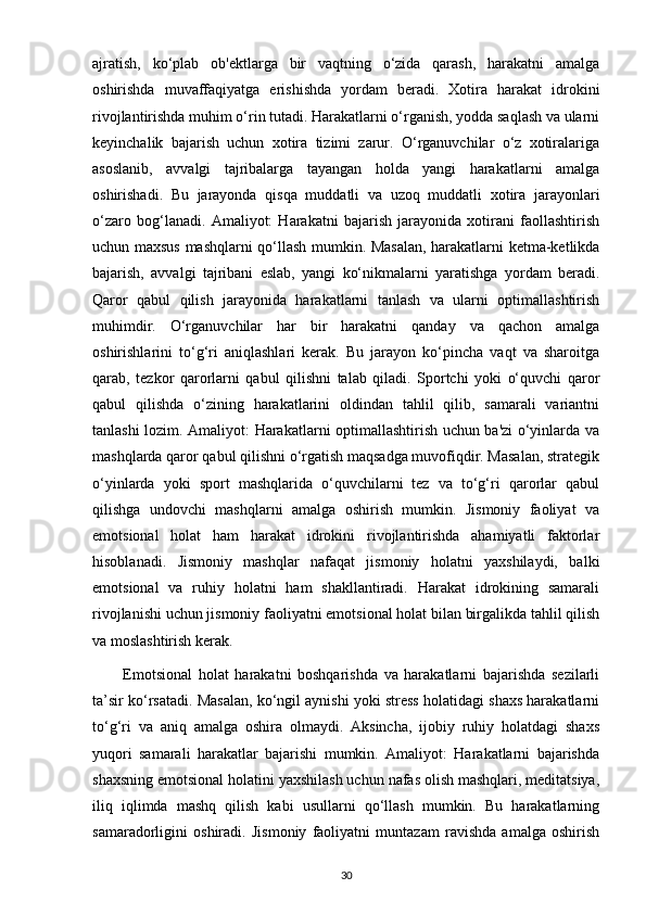 ajratish,   ko‘plab   ob'ektlarga   bir   vaqtning   o‘zida   qarash,   harakatni   amalga
oshirishda   muvaffaqiyatga   erishishda   yordam   beradi.   Xotira   harakat   idrokini
rivojlantirishda muhim o‘rin tutadi. Harakatlarni o‘rganish, yodda saqlash va ularni
keyinchalik   bajarish   uchun   xotira   tizimi   zarur.   O‘rganuvchilar   o‘z   xotiralariga
asoslanib,   avvalgi   tajribalarga   tayangan   holda   yangi   harakatlarni   amalga
oshirishadi.   Bu   jarayonda   qisqa   muddatli   va   uzoq   muddatli   xotira   jarayonlari
o‘zaro   bog‘lanadi.   Amaliyot:   Harakatni   bajarish   jarayonida   xotirani   faollashtirish
uchun maxsus mashqlarni qo‘llash mumkin. Masalan, harakatlarni ketma-ketlikda
bajarish,   avvalgi   tajribani   eslab,   yangi   ko‘nikmalarni   yaratishga   yordam   beradi.
Qaror   qabul   qilish   jarayonida   harakatlarni   tanlash   va   ularni   optimallashtirish
muhimdir.   O‘rganuvchilar   har   bir   harakatni   qanday   va   qachon   amalga
oshirishlarini   to‘g‘ri   aniqlashlari   kerak.   Bu   jarayon   ko‘pincha   vaqt   va   sharoitga
qarab,   tezkor   qarorlarni   qabul   qilishni   talab   qiladi.   Sportchi   yoki   o‘quvchi   qaror
qabul   qilishda   o‘zining   harakatlarini   oldindan   tahlil   qilib,   samarali   variantni
tanlashi lozim. Amaliyot: Harakatlarni optimallashtirish uchun ba'zi o‘yinlarda va
mashqlarda qaror qabul qilishni o‘rgatish maqsadga muvofiqdir. Masalan, strategik
o‘yinlarda   yoki   sport   mashqlarida   o‘quvchilarni   tez   va   to‘g‘ri   qarorlar   qabul
qilishga   undovchi   mashqlarni   amalga   oshirish   mumkin.   Jismoniy   faoliyat   va
emotsional   holat   ham   harakat   idrokini   rivojlantirishda   ahamiyatli   faktorlar
hisoblanadi.   Jismoniy   mashqlar   nafaqat   jismoniy   holatni   yaxshilaydi,   balki
emotsional   va   ruhiy   holatni   ham   shakllantiradi.   Harakat   idrokining   samarali
rivojlanishi uchun jismoniy faoliyatni emotsional holat bilan birgalikda tahlil qilish
va moslashtirish kerak.
          Emotsional   holat   harakatni   boshqarishda   va   harakatlarni   bajarishda   sezilarli
ta’sir ko‘rsatadi. Masalan, ko‘ngil aynishi yoki stress holatidagi shaxs harakatlarni
to‘g‘ri   va   aniq   amalga   oshira   olmaydi.   Aksincha,   ijobiy   ruhiy   holatdagi   shaxs
yuqori   samarali   harakatlar   bajarishi   mumkin.   Amaliyot:   Harakatlarni   bajarishda
shaxsning emotsional holatini yaxshilash uchun nafas olish mashqlari, meditatsiya,
iliq   iqlimda   mashq   qilish   kabi   usullarni   qo‘llash   mumkin.   Bu   harakatlarning
samaradorligini   oshiradi.   Jismoniy   faoliyatni   muntazam   ravishda   amalga   oshirish
30 