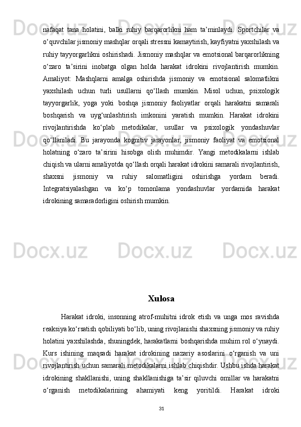 nafaqat   tana   holatini,   balki   ruhiy   barqarorlikni   ham   ta’minlaydi.   Sportchilar   va
o‘quvchilar jismoniy mashqlar orqali stressni kamaytirish, kayfiyatni yaxshilash va
ruhiy tayyorgarlikni oshirishadi. Jismoniy mashqlar va emotsional barqarorlikning
o‘zaro   ta’sirini   inobatga   olgan   holda   harakat   idrokini   rivojlantirish   mumkin.
Amaliyot:   Mashqlarni   amalga   oshirishda   jismoniy   va   emotsional   salomatlikni
yaxshilash   uchun   turli   usullarni   qo‘llash   mumkin.   Misol   uchun,   psixologik
tayyorgarlik,   yoga   yoki   boshqa   jismoniy   faoliyatlar   orqali   harakatni   samarali
boshqarish   va   uyg‘unlashtirish   imkonini   yaratish   mumkin.   Harakat   idrokini
rivojlantirishda   ko‘plab   metodikalar,   usullar   va   psixologik   yondashuvlar
qo‘llaniladi.   Bu   jarayonda   kognitiv   jarayonlar,   jismoniy   faoliyat   va   emotsional
holatning   o‘zaro   ta’sirini   hisobga   olish   muhimdir.   Yangi   metodikalarni   ishlab
chiqish va ularni amaliyotda qo‘llash orqali harakat idrokini samarali rivojlantirish,
shaxsni   jismoniy   va   ruhiy   salomatligini   oshirishga   yordam   beradi.
Integratsiyalashgan   va   ko‘p   tomonlama   yondashuvlar   yordamida   harakat
idrokining samaradorligini oshirish mumkin.
Xulosa
            Harakat   idroki,   insonning   atrof-muhitni   idrok   etish   va   unga   mos   ravishda
reaksiya ko‘rsatish qobiliyati bo‘lib, uning rivojlanishi shaxsning jismoniy va ruhiy
holatini yaxshilashda, shuningdek, harakatlarni boshqarishda muhim rol o‘ynaydi.
Kurs   ishining   maqsadi   harakat   idrokining   nazariy   asoslarini   o‘rganish   va   uni
rivojlantirish uchun samarali metodikalarni ishlab chiqishdir. Ushbu ishda harakat
idrokining   shakllanishi,   uning   shakllanishiga   ta’sir   qiluvchi   omillar   va   harakatni
o‘rganish   metodikalarining   ahamiyati   keng   yoritildi.   Harakat   idroki
31 
