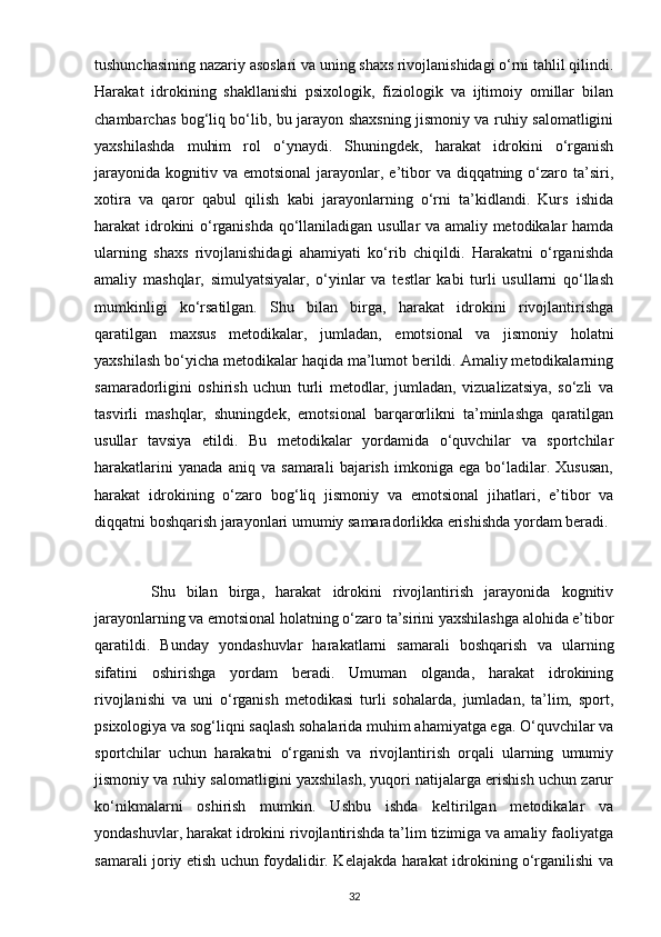 tushunchasining nazariy asoslari va uning shaxs rivojlanishidagi o‘rni tahlil qilindi.
Harakat   idrokining   shakllanishi   psixologik,   fiziologik   va   ijtimoiy   omillar   bilan
chambarchas bog‘liq bo‘lib, bu jarayon shaxsning jismoniy va ruhiy salomatligini
yaxshilashda   muhim   rol   o‘ynaydi.   Shuningdek,   harakat   idrokini   o‘rganish
jarayonida  kognitiv va  emotsional  jarayonlar, e’tibor   va diqqatning  o‘zaro  ta’siri,
xotira   va   qaror   qabul   qilish   kabi   jarayonlarning   o‘rni   ta’kidlandi.   Kurs   ishida
harakat idrokini o‘rganishda qo‘llaniladigan usullar va amaliy metodikalar hamda
ularning   shaxs   rivojlanishidagi   ahamiyati   ko‘rib   chiqildi.   Harakatni   o‘rganishda
amaliy   mashqlar,   simulyatsiyalar,   o‘yinlar   va   testlar   kabi   turli   usullarni   qo‘llash
mumkinligi   ko‘rsatilgan.   Shu   bilan   birga,   harakat   idrokini   rivojlantirishga
qaratilgan   maxsus   metodikalar,   jumladan,   emotsional   va   jismoniy   holatni
yaxshilash bo‘yicha metodikalar haqida ma’lumot berildi. Amaliy metodikalarning
samaradorligini   oshirish   uchun   turli   metodlar,   jumladan,   vizualizatsiya,   so‘zli   va
tasvirli   mashqlar,   shuningdek,   emotsional   barqarorlikni   ta’minlashga   qaratilgan
usullar   tavsiya   etildi.   Bu   metodikalar   yordamida   o‘quvchilar   va   sportchilar
harakatlarini   yanada   aniq   va   samarali   bajarish   imkoniga   ega   bo‘ladilar.   Xususan,
harakat   idrokining   o‘zaro   bog‘liq   jismoniy   va   emotsional   jihatlari,   e’tibor   va
diqqatni boshqarish jarayonlari umumiy samaradorlikka erishishda yordam beradi.
          Shu   bilan   birga,   harakat   idrokini   rivojlantirish   jarayonida   kognitiv
jarayonlarning va emotsional holatning o‘zaro ta’sirini yaxshilashga alohida e’tibor
qaratildi.   Bunday   yondashuvlar   harakatlarni   samarali   boshqarish   va   ularning
sifatini   oshirishga   yordam   beradi.   Umuman   olganda,   harakat   idrokining
rivojlanishi   va   uni   o‘rganish   metodikasi   turli   sohalarda,   jumladan,   ta’lim,   sport,
psixologiya va sog‘liqni saqlash sohalarida muhim ahamiyatga ega. O‘quvchilar va
sportchilar   uchun   harakatni   o‘rganish   va   rivojlantirish   orqali   ularning   umumiy
jismoniy va ruhiy salomatligini yaxshilash, yuqori natijalarga erishish uchun zarur
ko‘nikmalarni   oshirish   mumkin.   Ushbu   ishda   keltirilgan   metodikalar   va
yondashuvlar, harakat idrokini rivojlantirishda ta’lim tizimiga va amaliy faoliyatga
samarali joriy etish uchun foydalidir. Kelajakda harakat idrokining o‘rganilishi va
32 