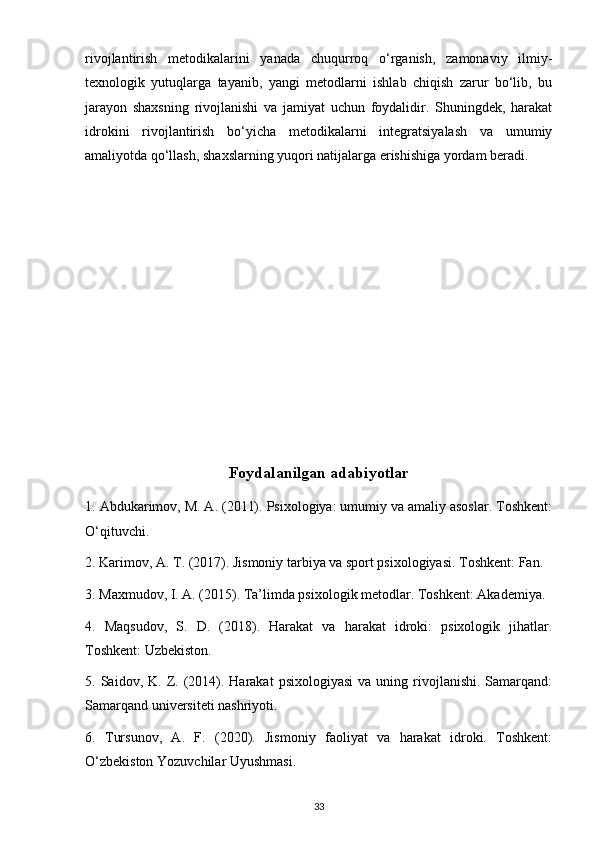 rivojlantirish   metodikalarini   yanada   chuqurroq   o‘rganish,   zamonaviy   ilmiy-
texnologik   yutuqlarga   tayanib,   yangi   metodlarni   ishlab   chiqish   zarur   bo‘lib,   bu
jarayon   shaxsning   rivojlanishi   va   jamiyat   uchun   foydalidir.   Shuningdek,   harakat
idrokini   rivojlantirish   bo‘yicha   metodikalarni   integratsiyalash   va   umumiy
amaliyotda qo‘llash, shaxslarning yuqori natijalarga erishishiga yordam beradi.
Foydalanilgan adabiyotlar
1. Abdukarimov, M. A. (2011). Psixologiya: umumiy va amaliy asoslar. Toshkent:
O‘qituvchi.
2. Karimov, A. T. (2017). Jismoniy tarbiya va sport psixologiyasi. Toshkent: Fan.
3. Maxmudov, I. A. (2015). Ta’limda psixologik metodlar. Toshkent: Akademiya.
4.   Maqsudov,   S.   D.   (2018).   Harakat   va   harakat   idroki:   psixologik   jihatlar.
Toshkent: Uzbekiston.
5.  Saidov,  K.  Z.  (2014).  Harakat   psixologiyasi  va   uning  rivojlanishi.  Samarqand:
Samarqand universiteti nashriyoti.
6.   Tursunov,   A.   F.   (2020).   Jismoniy   faoliyat   va   harakat   idroki.   Toshkent:
O‘zbekiston Yozuvchilar Uyushmasi.
33 