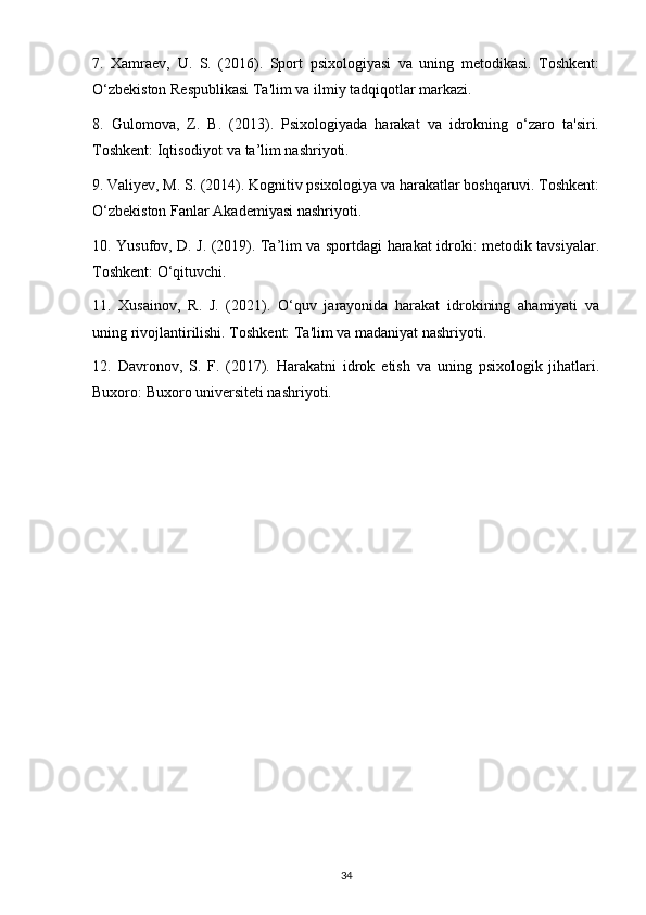 7.   Xamraev,   U.   S.   (2016).   Sport   psixologiyasi   va   uning   metodikasi.   Toshkent:
O‘zbekiston Respublikasi Ta'lim va ilmiy tadqiqotlar markazi.
8.   Gulomova,   Z.   B.   (2013).   Psixologiyada   harakat   va   idrokning   o‘zaro   ta'siri.
Toshkent: Iqtisodiyot va ta’lim nashriyoti.
9. Valiyev, M. S. (2014). Kognitiv psixologiya va harakatlar boshqaruvi. Toshkent:
O‘zbekiston Fanlar Akademiyasi nashriyoti.
10. Yusufov, D. J. (2019). Ta’lim va sportdagi harakat idroki: metodik tavsiyalar.
Toshkent: O‘qituvchi.
11.   Xusainov,   R.   J.   (2021).   O‘quv   jarayonida   harakat   idrokining   ahamiyati   va
uning rivojlantirilishi. Toshkent: Ta'lim va madaniyat nashriyoti.
12.   Davronov,   S.   F.   (2017).   Harakatni   idrok   etish   va   uning   psixologik   jihatlari.
Buxoro: Buxoro universiteti nashriyoti.
34 