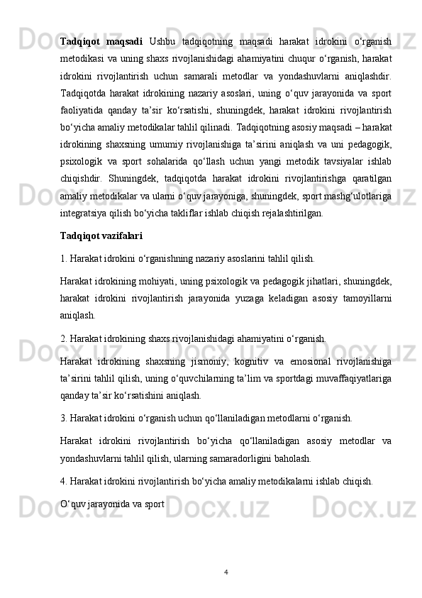 Tadqiqot   maqsadi   Ushbu   tadqiqotning   maqsadi   harakat   idrokini   o‘rganish
metodikasi   va uning  shaxs   rivojlanishidagi   ahamiyatini   chuqur   o‘rganish,  harakat
idrokini   rivojlantirish   uchun   samarali   metodlar   va   yondashuvlarni   aniqlashdir.
Tadqiqotda   harakat   idrokining   nazariy   asoslari,   uning   o‘quv   jarayonida   va   sport
faoliyatida   qanday   ta’sir   ko‘rsatishi,   shuningdek,   harakat   idrokini   rivojlantirish
bo‘yicha amaliy metodikalar tahlil qilinadi.   Tadqiqotning asosiy maqsadi – harakat
idrokining   shaxsning   umumiy   rivojlanishiga   ta’sirini   aniqlash   va   uni   pedagogik,
psixologik   va   sport   sohalarida   qo‘llash   uchun   yangi   metodik   tavsiyalar   ishlab
chiqishdir.   Shuningdek,   tadqiqotda   harakat   idrokini   rivojlantirishga   qaratilgan
amaliy metodikalar va ularni o‘quv jarayoniga, shuningdek, sport mashg‘ulotlariga
integratsiya qilish bo‘yicha takliflar ishlab chiqish rejalashtirilgan.
Tadqiqot vazifalari
1. Harakat idrokini o‘rganishning nazariy asoslarini tahlil qilish.
Harakat idrokining mohiyati, uning psixologik va pedagogik jihatlari, shuningdek,
harakat   idrokini   rivojlantirish   jarayonida   yuzaga   keladigan   asosiy   tamoyillarni
aniqlash.
2. Harakat idrokining shaxs rivojlanishidagi ahamiyatini o‘rganish.
Harakat   idrokining   shaxsning   jismoniy,   kognitiv   va   emosional   rivojlanishiga
ta’sirini tahlil qilish, uning o‘quvchilarning ta’lim va sportdagi muvaffaqiyatlariga
qanday ta’sir ko‘rsatishini aniqlash.
3. Harakat idrokini o‘rganish uchun qo‘llaniladigan metodlarni o‘rganish.
Harakat   idrokini   rivojlantirish   bo‘yicha   qo‘llaniladigan   asosiy   metodlar   va
yondashuvlarni tahlil qilish, ularning samaradorligini baholash.
4. Harakat idrokini rivojlantirish bo‘yicha amaliy metodikalarni ishlab chiqish.
O‘quv jarayonida va sport
4 