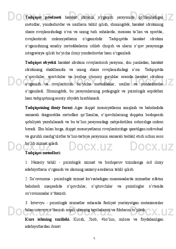 Tadqiqot   predmeti   harakat   idrokini   o‘rganish   jarayonida   qo‘llaniladigan
metodlar,   yondashuvlar   va   usullarni   tahlil   qilish,   shuningdek,   harakat   idrokining
shaxs   rivojlanishidagi   o‘rni   va   uning   turli   sohalarda,   xususan   ta’lim   va   sportda,
rivojlantirish   imkoniyatlarini   o‘rganishdir.   Tadqiqotda   harakat   idrokini
o‘rganishning   amaliy   metodikalarini   ishlab   chiqish   va   ularni   o‘quv   jarayoniga
integratsiya qilish bo‘yicha ilmiy yondashuvlar ham o‘rganiladi.
Tadqiqot   obyekti   harakat   idrokini   rivojlantirish   jarayoni,   shu   jumladan,   harakat
idrokining   shakllanishi   va   uning   shaxs   rivojlanishidagi   o‘rni.   Tadqiqotda
o‘quvchilar,   sportchilar   va   boshqa   ijtimoiy   guruhlar   orasida   harakat   idrokini
o‘rganish   va   rivojlantirish   bo‘yicha   metodikalar,   usullar   va   yondashuvlar
o‘rganiladi.   Shuningdek,   bu   jarayonlarning   pedagogik   va   psixologik   aspektlari
ham tadqiqotning asosiy obyekti hisoblanadi.
Tadqiqotning   ilmiy   farazi   Agar   diqqat   xususiyatlarini   aniqlash   va   baholashda
samarali   diagnostika   metodlari   qo‘llanilsa,   o‘quvchilarning   diqqatni   boshqarish
qobiliyati   yaxshilanadi   va   bu   ta’lim   jarayonidagi   natijadorlikni   oshirishga   imkon
beradi. Shu bilan birga, diqqat xususiyatlarini rivojlantirishga qaratilgan individual
va guruhli mashg‘ulotlar ta’lim-tarbiya jarayonini samarali tashkil etish uchun asos
bo‘lib xizmat qiladi.
Tadqiqot metodlari:
1.   Nazariy   tahlil   -   psixologik   xizmat   va   boshqaruv   tizimlariga   oid   ilmiy
adabiyotlarni o‘rganish va ularning nazariy asoslarini tahlil qilish.
2. So‘rovnoma - psixologik xizmat ko‘rsatadigan muassasalarda xizmatlar sifatini
baholash   maqsadida   o‘quvchilar,   o‘qituvchilar   va   psixologlar   o‘rtasida
so‘rovnomalar o‘tkazish.
3.   Intervyu   -   psixologik   xizmatlar   sohasida   faoliyat   yuritayotgan   mutaxassislar
bilan intervyu o‘tkazish orqali ularning tajribalarini va fikrlarini to‘plash.
Kurs   ishining   tuzilishi.   Kirish,   2bob,   4bo’lim,   xulosa   va   foydalanilgan
adabiyotlardan iborat.
5 