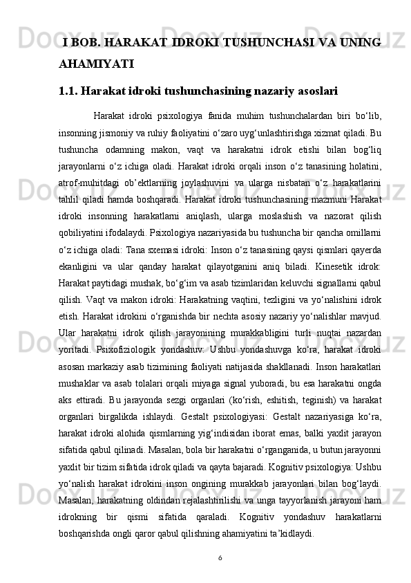   I BOB. HARAKAT IDROKI TUSHUNCHASI VA UNING
AHAMIYATI
1.1. Harakat idroki tushunchasining nazariy asoslari
              Harakat   idroki   psixologiya   fanida   muhim   tushunchalardan   biri   bo‘lib,
insonning jismoniy va ruhiy faoliyatini o‘zaro uyg‘unlashtirishga xizmat qiladi. Bu
tushuncha   odamning   makon,   vaqt   va   harakatni   idrok   etishi   bilan   bog‘liq
jarayonlarni   o‘z   ichiga   oladi.   Harakat   idroki   orqali   inson   o‘z   tanasining   holatini,
atrof-muhitdagi   ob’ektlarning   joylashuvini   va   ularga   nisbatan   o‘z   harakatlarini
tahlil  qiladi   hamda boshqaradi.  Harakat   idroki   tushunchasining  mazmuni   Harakat
idroki   insonning   harakatlarni   aniqlash,   ularga   moslashish   va   nazorat   qilish
qobiliyatini ifodalaydi. Psixologiya nazariyasida bu tushuncha bir qancha omillarni
o‘z ichiga oladi: Tana sxemasi idroki: Inson o‘z tanasining qaysi qismlari qayerda
ekanligini   va   ular   qanday   harakat   qilayotganini   aniq   biladi.   Kinesetik   idrok:
Harakat paytidagi mushak, bo‘g‘im va asab tizimlaridan keluvchi signallarni qabul
qilish.  Vaqt  va  makon  idroki:   Harakatning  vaqtini,  tezligini   va  yo‘nalishini   idrok
etish. Harakat idrokini o‘rganishda bir nechta asosiy nazariy yo‘nalishlar mavjud.
Ular   harakatni   idrok   qilish   jarayonining   murakkabligini   turli   nuqtai   nazardan
yoritadi.   Psixofiziologik   yondashuv:   Ushbu   yondashuvga   ko‘ra,   harakat   idroki
asosan markaziy asab tizimining faoliyati natijasida shakllanadi. Inson harakatlari
mushaklar  va asab  tolalari orqali  miyaga signal  yuboradi, bu esa harakatni  ongda
aks   ettiradi.   Bu   jarayonda   sezgi   organlari   (ko‘rish,   eshitish,   teginish)   va   harakat
organlari   birgalikda   ishlaydi.   Gestalt   psixologiyasi:   Gestalt   nazariyasiga   ko‘ra,
harakat  idroki  alohida qismlarning yig‘indisidan iborat  emas,  balki  yaxlit  jarayon
sifatida qabul qilinadi. Masalan, bola bir harakatni o‘rganganida, u butun jarayonni
yaxlit bir tizim sifatida idrok qiladi va qayta bajaradi. Kognitiv psixologiya: Ushbu
yo‘nalish   harakat   idrokini   inson   ongining   murakkab   jarayonlari   bilan   bog‘laydi.
Masalan, harakatning oldindan rejalashtirilishi  va unga tayyorlanish jarayoni ham
idrokning   bir   qismi   sifatida   qaraladi.   Kognitiv   yondashuv   harakatlarni
boshqarishda ongli qaror qabul qilishning ahamiyatini ta’kidlaydi. 
6 