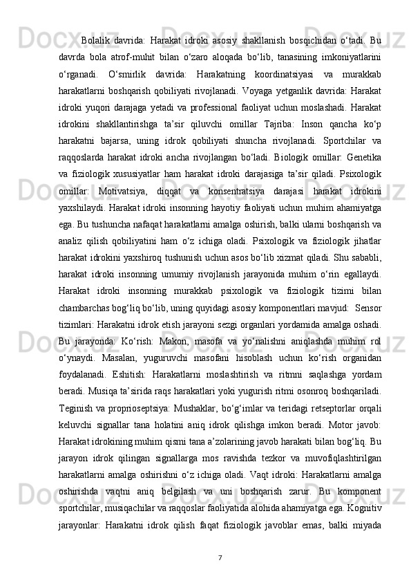           Bolalik   davrida:   Harakat   idroki   asosiy   shakllanish   bosqichidan   o‘tadi.   Bu
davrda   bola   atrof-muhit   bilan   o‘zaro   aloqada   bo‘lib,   tanasining   imkoniyatlarini
o‘rganadi.   O‘smirlik   davrida:   Harakatning   koordinatsiyasi   va   murakkab
harakatlarni   boshqarish   qobiliyati   rivojlanadi.   Voyaga   yetganlik   davrida:   Harakat
idroki   yuqori   darajaga   yetadi   va   professional   faoliyat   uchun   moslashadi.   Harakat
idrokini   shakllantirishga   ta’sir   qiluvchi   omillar   Tajriba:   Inson   qancha   ko‘p
harakatni   bajarsa,   uning   idrok   qobiliyati   shuncha   rivojlanadi.   Sportchilar   va
raqqoslarda   harakat   idroki   ancha   rivojlangan   bo‘ladi.   Biologik   omillar:   Genetika
va   fiziologik   xususiyatlar   ham   harakat   idroki   darajasiga   ta’sir   qiladi.   Psixologik
omillar:   Motivatsiya,   diqqat   va   konsentratsiya   darajasi   harakat   idrokini
yaxshilaydi.  Harakat  idroki  insonning  hayotiy  faoliyati   uchun muhim   ahamiyatga
ega. Bu tushuncha nafaqat harakatlarni amalga oshirish, balki ularni boshqarish va
analiz   qilish   qobiliyatini   ham   o‘z   ichiga   oladi.   Psixologik   va   fiziologik   jihatlar
harakat idrokini yaxshiroq tushunish uchun asos bo‘lib xizmat qiladi. Shu sababli,
harakat   idroki   insonning   umumiy   rivojlanish   jarayonida   muhim   o‘rin   egallaydi.
Harakat   idroki   insonning   murakkab   psixologik   va   fiziologik   tizimi   bilan
chambarchas bog‘liq bo‘lib, uning quyidagi asosiy komponentlari mavjud:  Sensor
tizimlari: Harakatni idrok etish jarayoni sezgi organlari yordamida amalga oshadi.
Bu   jarayonda:   Ko‘rish:   Makon,   masofa   va   yo‘nalishni   aniqlashda   muhim   rol
o‘ynaydi.   Masalan,   yuguruvchi   masofani   hisoblash   uchun   ko‘rish   organidan
foydalanadi.   Eshitish:   Harakatlarni   moslashtirish   va   ritmni   saqlashga   yordam
beradi. Musiqa ta’sirida raqs harakatlari yoki yugurish ritmi osonroq boshqariladi.
Teginish  va  proprioseptsiya:   Mushaklar,  bo‘g‘imlar  va  teridagi   retseptorlar   orqali
keluvchi   signallar   tana   holatini   aniq   idrok   qilishga   imkon   beradi.   Motor   javob:
Harakat idrokining muhim qismi tana a’zolarining javob harakati bilan bog‘liq. Bu
jarayon   idrok   qilingan   signallarga   mos   ravishda   tezkor   va   muvofiqlashtirilgan
harakatlarni   amalga   oshirishni   o‘z   ichiga   oladi.   Vaqt   idroki:   Harakatlarni   amalga
oshirishda   vaqtni   aniq   belgilash   va   uni   boshqarish   zarur.   Bu   komponent
sportchilar, musiqachilar va raqqoslar faoliyatida alohida ahamiyatga ega. Kognitiv
jarayonlar:   Harakatni   idrok   qilish   faqat   fiziologik   javoblar   emas,   balki   miyada
7 