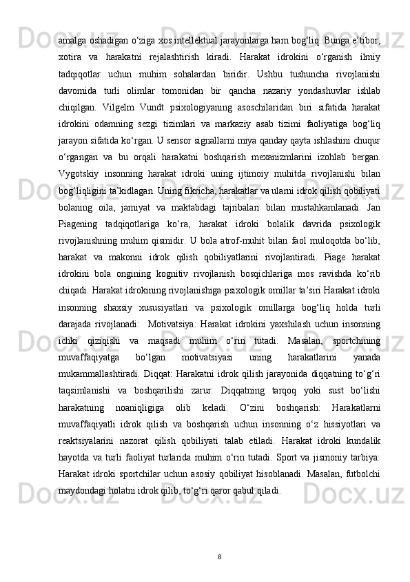 amalga oshadigan o‘ziga xos intellektual jarayonlarga ham bog‘liq. Bunga e’tibor,
xotira   va   harakatni   rejalashtirish   kiradi.   Harakat   idrokini   o‘rganish   ilmiy
tadqiqotlar   uchun   muhim   sohalardan   biridir.   Ushbu   tushuncha   rivojlanishi
davomida   turli   olimlar   tomonidan   bir   qancha   nazariy   yondashuvlar   ishlab
chiqilgan.   Vilgelm   Vundt   psixologiyaning   asoschilaridan   biri   sifatida   harakat
idrokini   odamning   sezgi   tizimlari   va   markaziy   asab   tizimi   faoliyatiga   bog‘liq
jarayon sifatida ko‘rgan. U sensor signallarni miya qanday qayta ishlashini chuqur
o‘rgangan   va   bu   orqali   harakatni   boshqarish   mexanizmlarini   izohlab   bergan.
Vygotskiy   insonning   harakat   idroki   uning   ijtimoiy   muhitda   rivojlanishi   bilan
bog‘liqligini ta’kidlagan. Uning fikricha, harakatlar va ularni idrok qilish qobiliyati
bolaning   oila,   jamiyat   va   maktabdagi   tajribalari   bilan   mustahkamlanadi.   Jan
Piagening   tadqiqotlariga   ko‘ra,   harakat   idroki   bolalik   davrida   psixologik
rivojlanishning   muhim   qismidir.   U   bola   atrof-muhit   bilan   faol   muloqotda   bo‘lib,
harakat   va   makonni   idrok   qilish   qobiliyatlarini   rivojlantiradi.   Piage   harakat
idrokini   bola   ongining   kognitiv   rivojlanish   bosqichlariga   mos   ravishda   ko‘rib
chiqadi. Harakat idrokining rivojlanishiga psixologik omillar ta’siri Harakat idroki
insonning   shaxsiy   xususiyatlari   va   psixologik   omillarga   bog‘liq   holda   turli
darajada   rivojlanadi:     Motivatsiya:   Harakat   idrokini   yaxshilash   uchun   insonning
ichki   qiziqishi   va   maqsadi   muhim   o‘rin   tutadi.   Masalan,   sportchining
muvaffaqiyatga   bo‘lgan   motivatsiyasi   uning   harakatlarini   yanada
mukammallashtiradi.   Diqqat:   Harakatni   idrok   qilish   jarayonida   diqqatning   to‘g‘ri
taqsimlanishi   va   boshqarilishi   zarur.   Diqqatning   tarqoq   yoki   sust   bo‘lishi
harakatning   noaniqligiga   olib   keladi.   O‘zini   boshqarish:   Harakatlarni
muvaffaqiyatli   idrok   qilish   va   boshqarish   uchun   insonning   o‘z   hissiyotlari   va
reaktsiyalarini   nazorat   qilish   qobiliyati   talab   etiladi.   Harakat   idroki   kundalik
hayotda   va   turli   faoliyat   turlarida   muhim   o‘rin   tutadi.   Sport   va   jismoniy   tarbiya:
Harakat   idroki   sportchilar   uchun   asosiy   qobiliyat   hisoblanadi.   Masalan,   futbolchi
maydondagi holatni idrok qilib, to‘g‘ri qaror qabul qiladi.
8 
