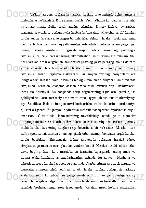           Ta’lim   jarayoni:   Bolalarda   harakat   idrokini   rivojlantirish   uchun   maxsus
metodikalar qo‘llaniladi. Bu, ayniqsa, boshlang‘ich ta’limda ko‘rgazmali vositalar
va   amaliy   mashg‘ulotlar   orqali   amalga   oshiriladi.   Kasbiy   faoliyat:   Murakkab
mexanik jarayonlarni  boshqaruvchi  kasblarda  (masalan,  uchuvchi,  jarroh)  harakat
idroki  yuqori   darajada   rivojlangan   bo‘lishi  talab   etiladi.   Harakat   idroki  insonning
hayotiy   faoliyatini   muvaffaqiyatli   amalga   oshirishda   markaziy   ahamiyatga   ega.
Uning   nazariy   asoslarini   o‘rganish   orqali   nafaqat   insonning   psixologik
rivojlanishini,   balki   harakatlarning   takomillashtirilishini   ta’minlash   mumkin.   Shu
bois harakat idroki o‘rganilishi zamonaviy psixologiya va pedagogikaning dolzarb
yo‘nalishlaridan   biri   hisoblanadi.   Harakat   idroki   insonning   ruhiy   va   jismoniy
rivojlanishi   bilan   birgalikda   shakllanadi.   Bu   jarayon   quyidagi   bosqichlarni   o‘z
ichiga oladi: Harakat idroki insonning biologik rivojlanish jarayoni bilan bir vaqtda
rivojlanadi.   Masalan,   chaqaloq   dastlab   o‘z   tanasini   kuzatish   orqali   harakatlarini
idrok   eta   boshlaydi.   Bu   bosqichda   sezgi   organlarining   signallarni   qabul   qilish
qobiliyati   va   ularni   markaziy   asab   tizimi   orqali   qayta   ishlash   muhim   ahamiyatga
ega. Bolalikda: Bola o‘zining tanasini boshqarishni va harakatlarini koordinatsiya
qilishni o‘rganadi. Bu jarayon o‘yinlar va motorik mashqlardan foydalanish orqali
tezlashadi.   O‘smirlikda:   Harakatlarning   murakkabligi   ortadi,   ya’ni   o‘smirlar
ko‘proq harakatlarni rejalashtiradi va ularni bajarishda aniqlikka erishadi. Ijtimoiy
muhit   harakat   idrokining   rivojlanishiga   bevosita   ta’sir   ko‘rsatadi.   Masalan,   turli
milliy sport turlari, musiqa bilan raqs qilish kabi madaniy faoliyatlar orqali harakat
idroki   boyitiladi.   Shuningdek,   ta’lim   jarayonida   bolaning   harakat   idroki
rivojlanishiga   maxsus   mashg‘ulotlar   yordam   beradi.   Harakat   idroki   tajriba   bilan
uzviy   bog‘liq.   Inson   ko‘p   marotaba   bir   harakatni   bajarganida,   uning   tanasi   va
miyasi   o‘sha   harakatni   avtomatlashtirishga   intiladi.   Bu   jarayon:   Mashqlar   va
takrorlash orqali harakatlar osonroq bajariladi. Tajriba ortgani sari idrok aniqligi va
harakatlarni nazorat qilish qobiliyati ortadi. Harakat idrokini boshqarish markaziy
asab   tizimining   kompleks   faoliyatiga   asoslanadi.   Bu   faoliyat   quyidagi   asosiy
jarayonlar   orqali   amalga   oshadi:   Refleksiv   boshqaruv:   Bu   harakatlarni   avtomatik
ravishda   boshqarishning   asosi   hisoblanadi.   Masalan,   inson   ko‘zini   qamashdan
9 
