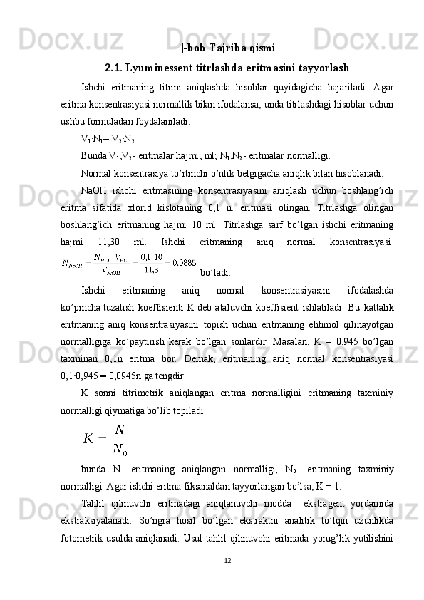 ||-bob Tajriba qismi
2.1 . Lyuminessent titrlashda eritmasini tayyorlash
Ishchi   eritmaning   titrini   aniqlashda   hisoblar   quyidagicha   bajariladi.   Agar
eritma konsentrasiyasi normallik bilan ifodalansa, unda titrlashdagi hisoblar uchun
ushbu formuladan foydalaniladi:
V
1 ·N
1 = V
2 ·N
2
Bunda V
1 ,V
2 -   eritmalar hajmi , ml; N
1 ,N
2 - eritmalar normalligi.
Normal konsentrasiya to’rtinchi o’nlik belgigacha aniqlik bilan hisoblanadi.
NaOH   ishchi   eritmasining   konsentrasiyasini   aniqlash   uchun   boshlang’ich
eritma   sifatida   xlorid   kislotaning   0,1   n.   eritmasi   olingan.   Titrlashga   olingan
boshlang’ich   eritmaning   hajmi   10   ml.   Titrlashga   sarf   bo’lgan   ishchi   eritmaning
hajmi   11,30   ml.   Ishchi   eritmaning   aniq   normal   konsentrasiyasi  
  bo’ladi.
Ishchi   eritmaning   aniq   normal   konsentrasiyasini   ifodalashda
ko’pincha   tuzatish   koeffisienti   K   deb   ataluvchi   koeffisient   ishlatiladi.   Bu   kattalik
eritmaning   aniq   konsentrasiyasini   topish   uchun   eritmaning   ehtimol   qilinayotgan
normalligiga   ko’paytirish   kerak   bo’lgan   sonlardir.   Masalan,   K   =   0,945   bo’lgan
taxminan   0,1n   eritma   bor.   Demak,   eritmaning   aniq   normal   konsentrasiyasi
0,1·0,945 = 0,0945n ga tengdir.
K   sonni   titrimetrik   aniqlangan   eritma   normalligini   eritmaning   taxminiy
normalligi qiymatiga bo’lib topiladi.  
bunda   N-   eritmaning   aniqlangan   normalligi;   N
0 -   eritmaning   taxminiy
normalligi. Agar ishchi eritma fiksanaldan tayyorlangan bo’lsa, K = 1.
Tahlil   qilinuvchi   eritmadagi   aniqlanuvchi   modda     ekstragent   yordamida
ekstraksiyalanadi.   So’ngra   hosil   bo’lgan   ekstraktni   analitik   to’lqin   uzunlikda
fotometrik  usulda   aniqlanadi.   Usul   tahlil   qilinuvchi   eritmada   yorug’lik   yutilishini
12 