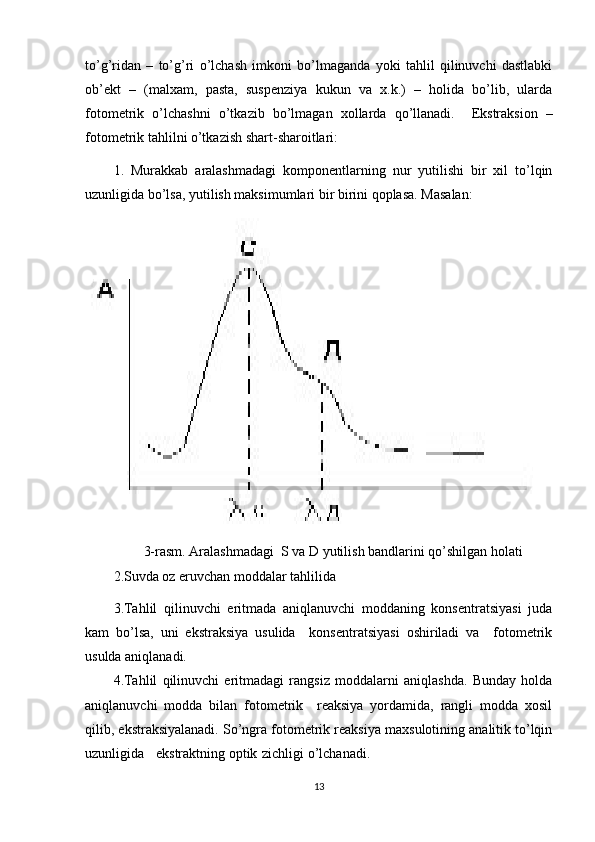 to’g’ridan   –   to’g’ri   o’lchash   imkoni   bo’lmaganda   yoki   tahlil   qilinuvchi   dastlabki
ob’ekt   –   (malxam,   pasta,   suspenziya   kukun   va   x.k.)   –   holida   bo’lib,   ularda
fotometrik   o’lchashni   o’tkazib   bo’lmagan   xollarda   qo’llanadi.     Ekstraksion   –
fotometrik tahlilni o’tkazish shart-sharoitlari: 
1.   Murakkab   aralashmadagi   komponentlarning   nur   yutilishi   bir   xil   to’lqin
uzunligida bo’lsa, yutilish maksimumlari bir birini qoplasa. Masalan: 
3-rasm. Aralashmadagi  S va D yutilish bandlarini qo’shilgan holati
2.Suvda oz eruvchan moddalar tahlilida 
3.Tahlil   qilinuvchi   eritmada   aniqlanuvchi   moddaning   konsentratsiyasi   juda
kam   bo’lsa,   uni   ekstraksiya   usulida     konsentratsiyasi   oshiriladi   va     fotometrik
usulda aniqlanadi. 
4.Tahlil   qilinuvchi   eritmadagi   rangsiz   moddalarni   aniqlashda.   Bunday   holda
aniqlanuvchi   modda   bilan   fotometrik     reaksiya   yordamida,   rangli   modda   xosil
qilib, ekstraksiyalanadi. So’ngra fotometrik reaksiya maxsulotining analitik to’lqin
uzunligida  ekstraktning optik  zichligi o’lchanadi.  
13 