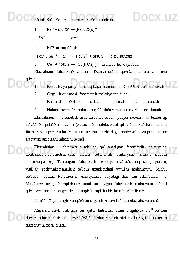 Misol: So +2
, Fe +3
 aralashmasidan So +2
 aniqlash. 
1. Fe +3 
+ 6NCS -
 → [Fe NCS)
6 ] 3-  
    So +2
                        qizil  
 
2. Fe +3   
ni   
niqoblash: 
[ Fe(NCS)
6  ] 3-
 + 6F - 
→  [Fe F
6 ] 3-
 + 6NCS -
      qizil  rangsiz
3. Co +2 
+ 4NCS -
 → [Co(NCS)
4 ] 2- 
   izoamil  ko’k spirtida  
Ekstraksion   fotometrik   tahlilni   o’tkazish   uchun   quyidagi   talablarga     rioya
qilinadi: 
1. Ekstraksiya jarayoni to’liq bajarilishi uchun R=99,9 % bo’lishi kerak. 
2. Organik erituvchi, fotometrik reaksiya tanlanadi.  
3. Eritmada  ekstrakt  uchun  optimal  rN  tanlanadi. 
4. Halaqit beruvchi ionlarni niqoblashda maxsus reagentlar qo’llanadi. 
Ekstraksion   –   fotometrik   usul   nisbatan   sodda,   yuqori   selektiv   va   tezkorligi
sababli   ko’pchilik   moddalar   (xususan-kompleks   xosil   qiluvchi   metal   kationlarini)
farmatsevtik preparatlar (masalan, surtma   dorilardagi  prednizalon va prednizalon
atsetat)ni aniqlash imkonini beradi. 
Ekstraksion   –   fotometrik   tahlilda   qo’llanadigan   fotometrik   reaksiyalar.
Ekstraksion   fotometrik   usul     uchun     fotometrik     reaksiyani     tanlash     muhim
ahamiyatga     ega.   Tanlangan     fotometrik     reaksiya     mahsulotining   rangi     yorqin,
yutilish     spektrining  analitik    to’lqin    uzunligidagi    yutilish    maksimumi       kuchli
bo’lishi     lozim.   Fotometrik   reaksiyalarni   quyidagi   ikki   turi   ishlatiladi:     1.
Metallarni   rangli   komplekslari   xosil   bo’ladigan   fotometrik   reaksiyalar.   Tahlil
qilinuvchi modda reagent bilan rangli kompleks birikma hosil qilinadi. 
Hosil bo’lgan rangli kompleksni organik erituvchi bilan ekstraksiyalanadi.  
Masalan,   suvli   eritmada   bir   qator   kationlar   bilan   birgalikda   Pb 2+
  kationi
ditizon bilan kuchsiz ishqoriy pN=8,5-11 sharoitda qirmizi-qizil rangli qo’rg’oshin
ditizonatini xosil qiladi.  
14 