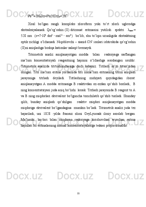 Pb 2+
+2H
2 Dz=Pb(HDz)
2 +2H +
   
Xosil   bo’lgan   rangli   kompleks   xloroform   yoki   to’rt   xlorli   uglerodga
ekstraksiyalanadi. Qo’rg’oshin (II) ditizonat    eritmasini    yutilish     spektri      λ
max   =
520   nm     ( ε =7·10 4  
dm 3  
·  
mol -1  
·   sm -1
)     bo’lib,   shu   to’lqin   uzunligida   ekstraktning
optik zichligi o’lchanadi. Niqoblovchi – sianid CN -
  ionlari ishtirokida qo’rg’oshin
(II)ni aniqlashga boshqa kationlar xalaqit bermaydi.  
Titrimetrik   analiz   aniqlanayotgan   modda     bilan     reaksiyaga   sarflangan
ma’lum   konsentratsiyali   reagentning   hajmini   o‘lchashga   asoslangan   usuldir.
Titrimetrik   analizda   titrtushunchasiga   duch   kelamiz.   Titrlash   so‘zi   titrso‘zidan
olingan. Titri ma’lum eritma yordamida titri noma’lum eritmaning titrini aniqlash
jarayoniga   titrlash   deyiladi.   Titrlashning   mohiyati   quyidagidan   iborat:
aniqlanayotgan   A   modda   eritmasiga   B   reaktivdan   oz-ozdan   qo‘shib   boriladi,     B
ning konsentratsiyasi juda aniq bo‘lishi   kerak. Titrlash jarayonida B reagent to A
va B ning miqdorlari ekvivalent bo‘lguncha tomchilatib qo‘shib turiladi. Shunday
qilib,   bunday   aniqlash   qo‘shilgan     reaktiv   miqdori   aniqlanayotgan   modda
miqdoriga   ekvivalent   bo‘lgandagina     mumkin   bo‘ladi.   Titrimetrik   analiz   juda   tez
bajariladi,   uni   1828   -yilda   fransuz   olimi   GeyLyussak   ilmiy   asoslab   bergan.
Ma’lumki,   bir-biri   bilan   miqdoran   reaksiyaga   kirishuvchan   eruvchan   eritma
hajmlari bu eritmalarning normal konsentratsiyalariga teskari proporsionaldir: 
15