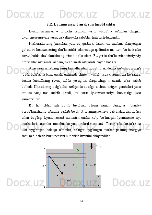 2. 2 .   Lyuminessent analizda hisoblashlar
Lyuminessensiya   –   lotincha   lyumen,   ya’ni   yorug‘lik   so‘zidan   olingan.
Lyuminessensiyani vujudga keltiruvchi sabablar ham turli-tumandir.
Hashoratlarning   (masalan,   yaltiroq   qurtlar),   daraxt   chirindilari,   chiriyotgan
go‘sht va hokazolarning shu’lalanishi odamzodga qadimdan ma’lum, bu hodisalar
sovuq holda shu’lalanishning misoli  bo‘la oladi. Bu yerda shu’lalanish ximiyaviy
protsesslar natijasida, asosan, oksidlanish natijasida paydo bo‘ladi.
Agar uran nitratning sariq kristallaridan ozrog‘ini sandonga qo‘yib, qorong‘i
joyda bolg‘acha bilan ursak, urilganda chiroyli yashil tusda chaqnashini ko‘ramiz.
Bunda   kristallning   sovuq   holda   yorug‘lik   chiqarishiga   mexanik   ta’sir   sabab
bo‘ladi.   Kristallning   bolg‘acha     urilganda   atrofga   sachrab   ketgan   parchalari   yana
bir   oz   vaqt   nur   sochib   turadi,   bu   narsa   lyuminessensiya   hodisasiga   juda
xarakterlidir.
Bu   hol   oldin   sirli   bo‘lib   tuyulgan.   Hozgi   zamon   fanigina     bunday
yorug‘lanishning sababini  yechib berdi. U   lyuminessensiya   deb ataladigan hodisa
bilan   bog‘liq.   Lyuminessent   nurlanish   uncha   ko‘p   bo‘lmagan   lyuminessensiya
markazlari - atomlar, molekulalar yoki ionlardan chiqadi. Tashqi sabablar ta’sirida
ular   uyg‘ongan   holatga   o‘tadilar,   so‘ngra   uyg‘ongan   markaz   pastroq   energiya
sathiga o‘tishida lyuminessent nurlanish kvantini chiqaradilar
16 