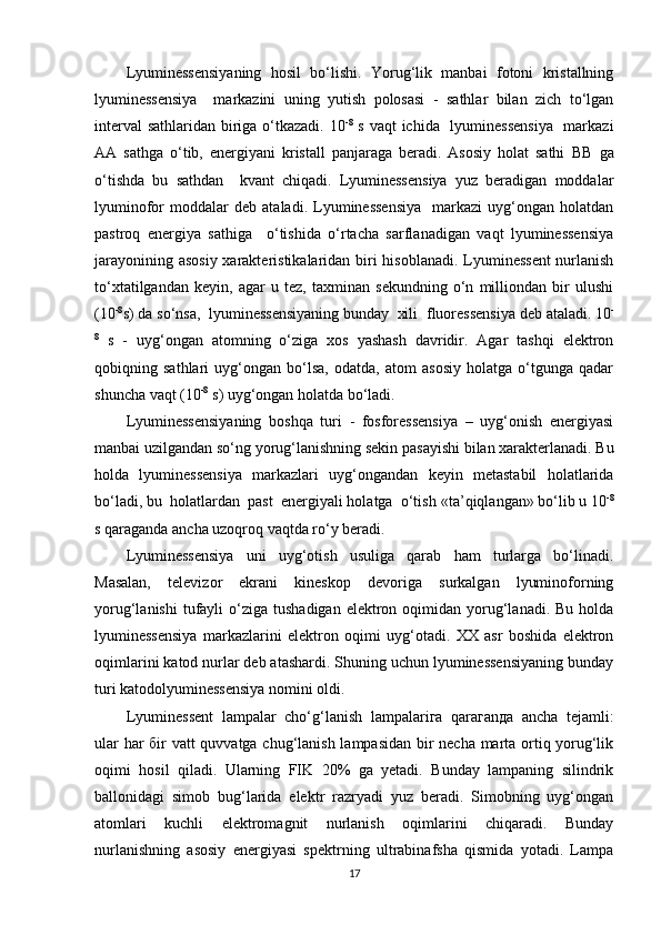 Lyuminessensiyaning   hosil   bo‘lishi.   Yorug‘lik   manbai   fotoni   kristallning
lyuminessensiya     markazini   uning   yutish   polosasi   -   sathlar   bilan   zich   to‘lgan
interval  sathlaridan biriga o‘tkazadi. 10 -8
  s vaqt  ichida   lyuminessensiya    markazi
AA   sathga   o‘tib,   energiyani   kristall   panjaraga   beradi.   Asosiy   holat   sathi   ВВ   ga
o‘tishda   bu   sathdan     kvant   chiqadi.   Lyuminessensiya   yuz   beradigan   moddalar
lyuminofor   moddalar   deb  ataladi.   Lyuminessensiya     markazi   uyg‘ongan   holatdan
pastroq   energiya   sathiga     o‘tishida   o‘rtacha   sarflanadigan   vaqt   lyuminessensiya
jarayonining asosiy  xarakteristikalaridan biri hisoblanadi. Lyuminessent  nurlanish
to‘xtatilgandan   keyin,   agar   u   tez,   taxminan   sekundning   o‘n   milliondan   bir   ulushi
(10 -8
s) da so‘nsa,  lyuminessensiyaning bunday  xili   fluoressensiya  deb ataladi. 10 -
8
  s   -   uyg‘ongan   atomning   o‘ziga   xos   yashash   davridir.   Agar   tashqi   elektron
qobiqning   sathlari   uyg‘ongan   bo‘lsa,   odatda,   atom   asosiy   holatga   o‘tgunga   qadar
shuncha vaqt (10 -8
 s) uyg‘ongan holatda bo‘ladi.
Lyuminessensiyaning   boshqa   turi   -   fosforessensiya   –   uyg‘onish   energiyasi
manbai uzilgandan so‘ng yorug‘lanishning sekin pasayishi bilan xarakterlanadi. Bu
holda   lyuminessensiya   markazlari   uyg‘ongandan   keyin   metastabil   holatlarida
bo‘ladi, bu  holatlardan  past  energiyali holatga  o‘tish  «ta’qiqlangan»  bo‘lib u 10 -8
s qaraganda ancha uzoqroq vaqtda ro‘y beradi.
Lyuminessensiya   uni   uyg‘otish   usuliga   qarab   ham   turlarga   bo‘linadi.
Masalan,   televizor   ekrani   kineskop   devoriga   surkalgan   lyuminoforning
yorug‘lanishi   tufayli   o‘ziga  tushadigan  elektron  oqimidan  yorug‘lanadi.  Bu  holda
lyuminessensiya   markazlarini   elektron   oqimi   uyg‘otadi.   XX   asr   boshida   elektron
oqimlarini katod nurlar deb atashardi. Shuning uchun lyuminessensiyaning bunday
turi  katodolyuminessensiya  nomini oldi.
Lyumin е ss е nt   l а mp а l а r   cho‘g‘l а nish   l а mp а l а ri га   q а r ага n да   а nch а   t е j а mli:
ul а r h а r   б ir vatt quvvatga chug‘lanish lampasidan bir necha marta ortiq yorug‘lik
oqimi   hosil   qiladi.   Ularning   FIK   20%   ga   yetadi.   Bunday   lampaning   silindrik
ballonidagi   simob   bug‘larida   elektr   razryadi   yuz   beradi.   Simobning   uyg‘ongan
atomlari   kuchli   elektromagnit   nurlanish   oqimlarini   chiqaradi.   Bunday
nurlanishning   asosiy   energiyasi   spektrning   ultrabinafsha   qismida   yotadi.   Lampa
17 