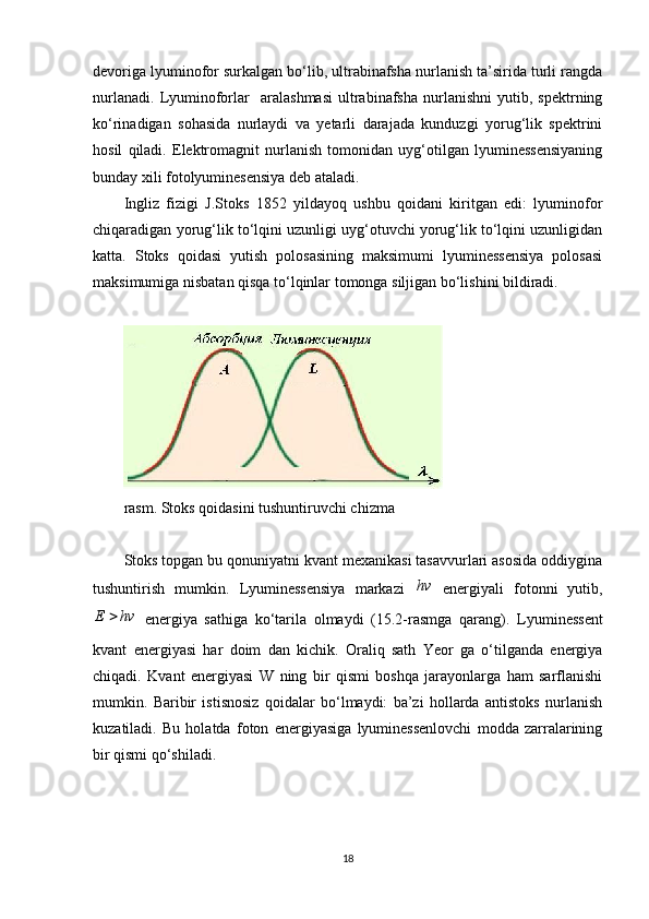 devoriga lyuminofor surkalgan bo‘lib, ultrabinafsha nurlanish ta’sirida turli rangda
nurlanadi.   Lyuminoforlar     aralashmasi   ultrabinafsha   nurlanishni   yutib,   spektrning
ko‘rinadigan   sohasida   nurlaydi   va   yetarli   darajada   kunduzgi   yorug‘lik   spektrini
hosil   qiladi.   Elektromagnit   nurlanish   tomonidan   uyg‘otilgan   lyuminessensiyaning
bunday xili  fotolyuminesensiya  deb ataladi.
Ingliz   fizigi   J.Stoks   1852   yildayoq   ushbu   qoidani   kiritgan   edi:   lyuminofor
chiqaradigan yorug‘lik to‘lqini uzunligi uyg‘otuvchi yorug‘lik to‘lqini uzunligidan
katta.   Stoks   qoidasi   yutish   polosasining   maksimumi   lyuminessensiya   polosasi
maksimumiga nisbatan qisqa to‘lqinlar tomonga siljigan bo‘lishini bildiradi.
rasm. Stoks qoidasini tushuntiruvchi chizma
Stoks topgan bu qonuniyatni kvant mexanikasi tasavvurlari asosida oddiygina
tushuntirish   mumkin.   Lyuminessensiya   markazi  hv   energiyali   fotonni   yutib,	
hv	E	
  energiya   sathiga   ko‘tarila   olmaydi   (15.2-rasmga   qarang).   Lyuminessent
kvant   energiyasi   har   doim   dan   kichik.   Oraliq   sath   Yeor   ga   o‘tilganda   energiya
chiqadi.   Kvant   energiyasi   W   ning   bir   qismi   boshqa   jarayonlarga   ham   sarflanishi
mumkin.   Baribir   istisnosiz   qoidalar   bo‘lmaydi:   ba’zi   hollarda   antistoks   nurlanish
kuzatiladi.   Bu   holatda   foton   energiyasiga   lyuminessenlovchi   modda   zarralarining
bir qismi qo‘shiladi.
18 