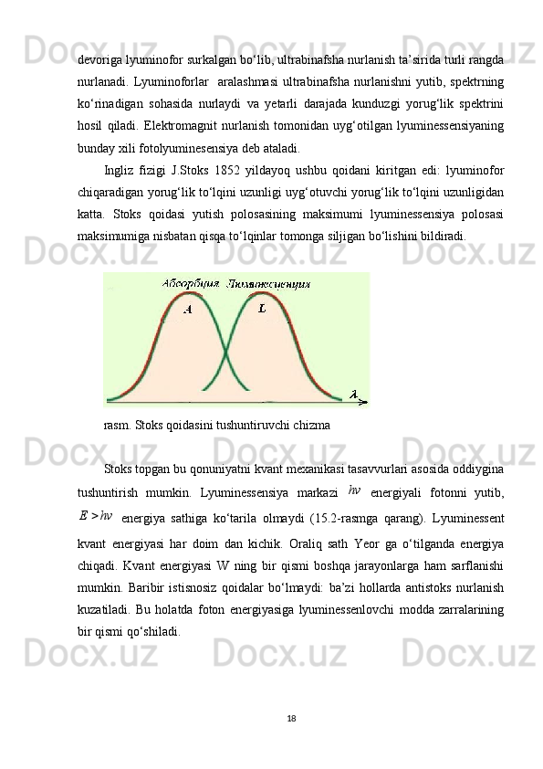 devoriga lyuminofor surkalgan bo‘lib, ultrabinafsha nurlanish ta’sirida turli rangda
nurlanadi.   Lyuminoforlar     aralashmasi   ultrabinafsha   nurlanishni   yutib,   spektrning
ko‘rinadigan   sohasida   nurlaydi   va   yetarli   darajada   kunduzgi   yorug‘lik   spektrini
hosil   qiladi.   Elektromagnit   nurlanish   tomonidan   uyg‘otilgan   lyuminessensiyaning
bunday xili  fotolyuminesensiya  deb ataladi.
Ingliz   fizigi   J.Stoks   1852   yildayoq   ushbu   qoidani   kiritgan   edi:   lyuminofor
chiqaradigan yorug‘lik to‘lqini uzunligi uyg‘otuvchi yorug‘lik to‘lqini uzunligidan
katta.   Stoks   qoidasi   yutish   polosasining   maksimumi   lyuminessensiya   polosasi
maksimumiga nisbatan qisqa to‘lqinlar tomonga siljigan bo‘lishini bildiradi.
rasm. Stoks qoidasini tushuntiruvchi chizma
Stoks topgan bu qonuniyatni kvant mexanikasi tasavvurlari asosida oddiygina
tushuntirish   mumkin.   Lyuminessensiya   markazi  hv   energiyali   fotonni   yutib,	
hv	E	
  energiya   sathiga   ko‘tarila   olmaydi   (15.2-rasmga   qarang).   Lyuminessent
kvant   energiyasi   har   doim   dan   kichik.   Oraliq   sath   Yeor   ga   o‘tilganda   energiya
chiqadi.   Kvant   energiyasi   W   ning   bir   qismi   boshqa   jarayonlarga   ham   sarflanishi
mumkin.   Baribir   istisnosiz   qoidalar   bo‘lmaydi:   ba’zi   hollarda   antistoks   nurlanish
kuzatiladi.   Bu   holatda   foton   energiyasiga   lyuminessenlovchi   modda   zarralarining
bir qismi qo‘shiladi.
18