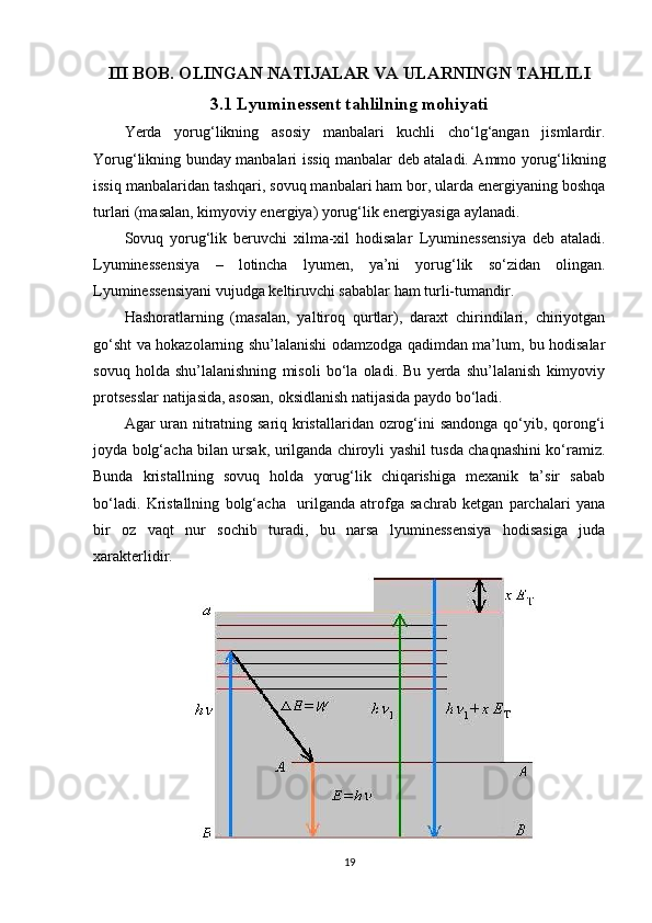 III BOB. OLINGAN NATIJALAR VA ULARNINGN TAHLILI
3.1 Lyuminessent tahlilning mohiyati
Yerda   yorug‘likning   asosiy   manbalari   kuchli   cho‘lg‘angan   jismlardir.
Yorug‘likning bunday manbalari   issiq manbalar   deb ataladi. Ammo yorug‘likning
issiq manbalaridan tashqari, sovuq manbalari ham bor, ularda energiyaning boshqa
turlari (masalan, kimyoviy energiya) yorug‘lik energiyasiga aylanadi.
Sovuq   yorug‘lik   beruvchi   xilma-xil   hodisalar   Lyuminessensiya   deb   ataladi.
Lyuminessensiya   –   lotincha   lyumen,   ya’ni   yorug‘lik   so‘zidan   olingan.
Lyuminessensiyani vujudga keltiruvchi sabablar ham turli-tumandir.
Hashoratlarning   (masalan,   yaltiroq   qurtlar),   daraxt   chirindilari,   chiriyotgan
go‘sht va hokazolarning shu’lalanishi odamzodga qadimdan ma’lum, bu hodisalar
sovuq   holda   shu’lalanishning   misoli   bo‘la   oladi.   Bu   yerda   shu’lalanish   kimyoviy
protsesslar natijasida, asosan, oksidlanish natijasida paydo bo‘ladi.
Agar uran nitratning sariq kristallaridan ozrog‘ini sandonga qo‘yib, qorong‘i
joyda bolg‘acha bilan ursak, urilganda chiroyli yashil tusda chaqnashini ko‘ramiz.
Bunda   kristallning   sovuq   holda   yorug‘lik   chiqarishiga   mexanik   ta’sir   sabab
bo‘ladi.   Kristallning   bolg‘acha     urilganda   atrofga   sachrab   ketgan   parchalari   yana
bir   oz   vaqt   nur   sochib   turadi,   bu   narsa   lyuminessensiya   hodisasiga   juda
xarakterlidir.
19 