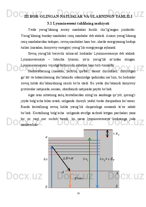 III BOB. OLINGAN NATIJALAR VA ULARNINGN TAHLILI
3.1 Lyuminessent tahlilning mohiyati
Yerda   yorug‘likning   asosiy   manbalari   kuchli   cho‘lg‘angan   jismlardir.
Yorug‘likning bunday manbalari   issiq manbalar   deb ataladi. Ammo yorug‘likning
issiq manbalaridan tashqari, sovuq manbalari ham bor, ularda energiyaning boshqa
turlari (masalan, kimyoviy energiya) yorug‘lik energiyasiga aylanadi.
Sovuq   yorug‘lik   beruvchi   xilma-xil   hodisalar   Lyuminessensiya   deb   ataladi.
Lyuminessensiya   –   lotincha   lyumen,   ya’ni   yorug‘lik   so‘zidan   olingan.
Lyuminessensiyani vujudga keltiruvchi sabablar ham turli-tumandir.
Hashoratlarning   (masalan,   yaltiroq   qurtlar),   daraxt   chirindilari,   chiriyotgan
go‘sht va hokazolarning shu’lalanishi odamzodga qadimdan ma’lum, bu hodisalar
sovuq   holda   shu’lalanishning   misoli   bo‘la   oladi.   Bu   yerda   shu’lalanish   kimyoviy
protsesslar natijasida, asosan, oksidlanish natijasida paydo bo‘ladi.
Agar uran nitratning sariq kristallaridan ozrog‘ini sandonga qo‘yib, qorong‘i
joyda bolg‘acha bilan ursak, urilganda chiroyli yashil tusda chaqnashini ko‘ramiz.
Bunda   kristallning   sovuq   holda   yorug‘lik   chiqarishiga   mexanik   ta’sir   sabab
bo‘ladi.   Kristallning   bolg‘acha     urilganda   atrofga   sachrab   ketgan   parchalari   yana
bir   oz   vaqt   nur   sochib   turadi,   bu   narsa   lyuminessensiya   hodisasiga   juda
xarakterlidir.
19