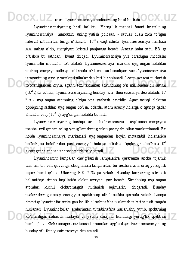 4-r а sm.  Lyuminessensiya hodisasining hosil bo’lishi
Lyuminessensiyaning   hosil   bo‘lishi.   Yorug‘lik   manbai   fotoni   kristallning
lyuminessensiya     markazini   uning   yutish   polosasi   -   sathlar   bilan   zich   to‘lgan
interval  sathlaridan biriga o‘tkazadi. 10 -8
  s vaqt  ichida   lyuminessensiya    markazi
AA   sathga   o‘tib,   energiyani   kristall   panjaraga   beradi.   Asosiy   holat   sathi   ВВ   ga
o‘tishda   bu   sathdan     kvant   chiqadi.   Lyuminessensiya   yuz   beradigan   moddalar
lyuminofor   moddalar   deb  ataladi.   Lyuminessensiya     markazi   uyg‘ongan   holatdan
pastroq   energiya   sathiga     o‘tishida   o‘rtacha   sarflanadigan   vaqt   lyuminessensiya
jarayonining asosiy  xarakteristikalaridan biri hisoblanadi. Lyuminessent  nurlanish
to‘xtatilgandan   keyin,   agar   u   tez,   taxminan   sekundning   o‘n   milliondan   bir   ulushi
(10 -8
s) da so‘nsa,  lyuminessensiyaning bunday  xili   fluoressensiya  deb ataladi. 10 -
8
  s   -   uyg‘ongan   atomning   o‘ziga   xos   yashash   davridir.   Agar   tashqi   elektron
qobiqning   sathlari   uyg‘ongan   bo‘lsa,   odatda,   atom   asosiy   holatga   o‘tgunga   qadar
shuncha vaqt (10 -8
 s) uyg‘ongan holatda bo‘ladi.
Lyuminessensiyaning   boshqa   turi   -   fosforessensiya   –   uyg‘onish   energiyasi
manbai uzilgandan so‘ng yorug‘lanishning sekin pasayishi bilan xarakterlanadi. Bu
holda   lyuminessensiya   markazlari   uyg‘ongandan   keyin   metastabil   holatlarida
bo‘ladi, bu  holatlardan  past  energiyali holatga  o‘tish  «ta’qiqlangan»  bo‘lib u 10 -8
s qaraganda ancha uzoqroq vaqtda ro‘y beradi.
Lyumin е ss е nt   l а mp а l а r   cho‘g‘l а nish   l а mp а l а ri га   q а r ага n да   а nch а   t е j а mli:
ul а r h а r   б ir vatt quvvatga chug‘lanish lampasidan bir necha marta ortiq yorug‘lik
oqimi   hosil   qiladi.   Ularning   FIK   20%   ga   yetadi.   Bunday   lampaning   silindrik
ballonidagi   simob   bug‘larida   elektr   razryadi   yuz   beradi.   Simobning   uyg‘ongan
atomlari   kuchli   elektromagnit   nurlanish   oqimlarini   chiqaradi.   Bunday
nurlanishning   asosiy   energiyasi   spektrning   ultrabinafsha   qismida   yotadi.   Lampa
devoriga lyuminofor surkalgan bo‘lib, ultrabinafsha nurlanish ta’sirida turli rangda
nurlanadi.   Lyuminoforlar     aralashmasi   ultrabinafsha   nurlanishni   yutib,   spektrning
ko‘rinadigan   sohasida   nurlaydi   va   yetarli   darajada   kunduzgi   yorug‘lik   spektrini
hosil   qiladi.   Elektromagnit   nurlanish   tomonidan   uyg‘otilgan   lyuminessensiyaning
bunday xili  fotolyuminesensiya  deb ataladi.
20 