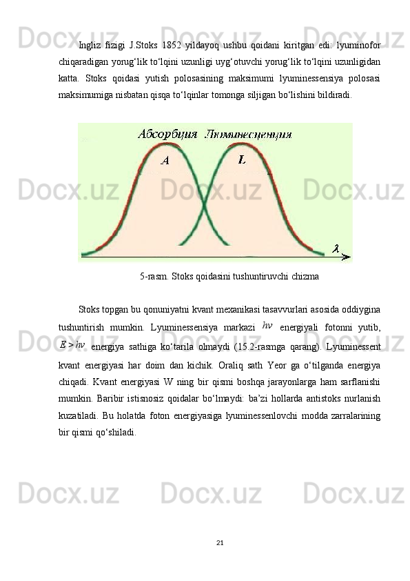 Ingliz   fizigi   J.Stoks   1852   yildayoq   ushbu   qoidani   kiritgan   edi:   lyuminofor
chiqaradigan yorug‘lik to‘lqini uzunligi uyg‘otuvchi yorug‘lik to‘lqini uzunligidan
katta.   Stoks   qoidasi   yutish   polosasining   maksimumi   lyuminessensiya   polosasi
maksimumiga nisbatan qisqa to‘lqinlar tomonga siljigan bo‘lishini bildiradi.
5-rasm. Stoks qoidasini tushuntiruvchi chizma
Stoks topgan bu qonuniyatni kvant mexanikasi tasavvurlari asosida oddiygina
tushuntirish   mumkin.   Lyuminessensiya   markazi  hv   energiyali   fotonni   yutib,	
hv	E	
  energiya   sathiga   ko‘tarila   olmaydi   (15.2-rasmga   qarang).   Lyuminessent
kvant   energiyasi   har   doim   dan   kichik.   Oraliq   sath   Yeor   ga   o‘tilganda   energiya
chiqadi.   Kvant   energiyasi   W   ning   bir   qismi   boshqa   jarayonlarga   ham   sarflanishi
mumkin.   Baribir   istisnosiz   qoidalar   bo‘lmaydi:   ba’zi   hollarda   antistoks   nurlanish
kuzatiladi.   Bu   holatda   foton   energiyasiga   lyuminessenlovchi   modda   zarralarining
bir qismi qo‘shiladi.
21 