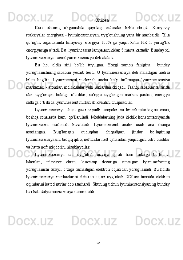 Xulosa 
Kurs   ishining   o’rganishda   quyidagi   xulosalar   kelib   chiqdi.   Kimyoviy
reaksiyalar energiyasi - lyuminessensiyani uyg‘otishning yana bir manbaidir. Tilla
qo‘ng‘iz   organizmida   kimyoviy   energiya   100%   ga   yaqin   katta   FIK   li   yorug‘lik
energiyasiga o‘tadi. Bu  lyuminessent lampalarnikidan 5 marta kattadir. Bunday xil
lyuminessensiya   xemilyuminessensiya  deb ataladi.
Bu   hol   oldin   sirli   bo‘lib   tuyulgan.   Hozgi   zamon   fanigina     bunday
yorug‘lanishning sababini  yechib berdi. U   lyuminessensiya   deb ataladigan hodisa
bilan   bog‘liq.   Lyuminessent   nurlanish   uncha   ko‘p   bo‘lmagan   lyuminessensiya
markazlari - atomlar, molekulalar yoki ionlardan chiqadi. Tashqi sabablar ta’sirida
ular   uyg‘ongan   holatga   o‘tadilar,   so‘ngra   uyg‘ongan   markaz   pastroq   energiya
sathiga o‘tishida lyuminessent nurlanish kvantini chiqaradilar.
Lyuminessensiya   faqat   gaz-razryadli   lampalar   va   kineskoplardagina   emas,
boshqa   sohalarda   ham     qo‘llaniladi.   Moddalarning   juda  kichik   konsentratsiyasida
lyuminessent   nurlanish   kuzatiladi.   Lyuminessent   analiz   usuli   ana   shunga
asoslangan.   Bug‘langan   quduqdan   chiqadigan   jinslar   bo‘lagining
lyuminessensiyasini tadqiq qilib, neftchilar neft qatlamlari yaqinligini bilib oladilar
va hatto neft miqdorini hisoblaydilar.
Lyuminessensiya   uni   uyg‘otish   usuliga   qarab   ham   turlarga   bo‘linadi.
Masalan,   televizor   ekrani   kineskop   devoriga   surkalgan   lyuminoforning
yorug‘lanishi   tufayli   o‘ziga  tushadigan  elektron  oqimidan  yorug‘lanadi.  Bu  holda
lyuminessensiya   markazlarini   elektron   oqimi   uyg‘otadi.   XX   asr   boshida   elektron
oqimlarini katod nurlar deb atashardi. Shuning uchun lyuminessensiyaning bunday
turi  katodolyuminessensiya  nomini oldi.
22