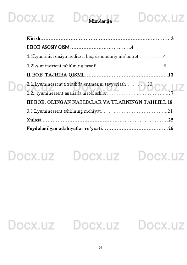 Mundarija 
Kirish……………………………………………………………………3
I BOB  ASOSIY QISM . ……………………………...4
1.1 Lyuminissensiya hodisasi haqida umumiy ma’lumot……….…...4
1.2 Lyuminessent tahlilining tasnifi……………………………….....8
II BOB. TAJRIBA QISMI…………………………………………... 1 3
2.1. Lyuminessent titrlashda eritmasini tayyorlash……….…13
2. 2. .  lyu minessent analizda hisoblashlar………………..……………...1 7
III BOB. OLINGAN NATIJALAR VA ULARNINGN TAHLILI..18
3.1 Lyuminessent tahlilning mohiyati……….………………………... 21
Xulosa …………………………………………………………………2 5
Foydalanilgan adabiyotlar ro’yxati………………………………….2 6
24 