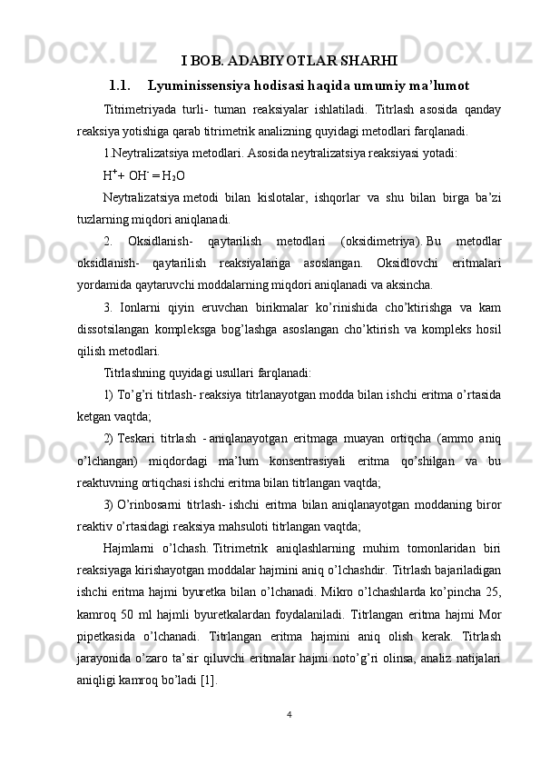 I BOB. ADABIYOTLAR SHARHI
1.1. Lyuminissensiya hodisasi haqida umumiy ma’lumot
Titrimetriyada   turli-   tuman   reaksiyalar   ishlatiladi.   Titrlash   asosida   qanday
reaksiya yotishiga qarab titrimetrik analizning quyidagi metodlari farqlanadi.
1.Neytralizatsiya metodlari. Asosida neytralizatsiya reaksiyasi yotadi:
H +  
+ OH -
  = H
2 O
Neytralizatsiya   metodi   bilan   kislotalar ,   ishqorlar   va   shu   bilan   birga   ba’zi
tuzlarning miqdori aniqlanadi.
2.   Oksidlanish-   qaytarilish   metodlari   (oksidimetriya ).   Bu   metodlar
oksidlanish-   qaytarilish   reaksiyalariga   asoslangan.   Oksidlovchi   eritmalari
yordamida qaytaruvchi moddalarning miqdori aniqlanadi va aksincha.
3.   Ionlarni   qiyin   eruvchan   birikmalar   ko’rinishida   cho’ktirishga   va   kam
dissotsilangan   kompleksga   bog’lashga   asoslangan   cho’ktirish   va   kompleks   hosil
qilish metodlari.
Titrlashning   quyidagi   usullari   farqlanadi:
1)   To’g’ri titrlash-   reaksiya titrlanayotgan modda bilan ishchi eritma o’rtasida
ketgan vaqtda;
2)   Teskari   titrlash   -   aniqlanayotgan   eritmaga   muayan   ortiqcha   (ammo   aniq
o’lchangan)   miqdordagi   ma’lum   konsentrasiyali   eritma   qo’shilgan   va   bu
reaktuvning ortiqchasi ishchi eritma bilan titrlangan vaqtda;
3)   O’rinbosarni   titrlash-   ishchi   eritma   bilan   aniqlanayotgan   moddaning   biror
reaktiv o’rtasidagi reaksiya   mahsuloti titrlangan vaqtda ;
Hajmlarni   o’lchash.   Titrimetrik   aniqlashlarning   muhim   tomonlaridan   biri
reaksiyaga kirishayotgan moddalar hajmini aniq o’lchashdir. Titrlash bajariladigan
ishchi  eritma hajmi byuretka bilan o’lchanadi. Mikro o’lchashlarda ko’pincha 25,
kamroq   50   ml   hajmli   byuretkalardan   foydalaniladi.   Titrlangan   eritma   hajmi   Mor
pipetkasida   o’lchanadi.   Titrlangan   eritma   hajmini   aniq   olish   kerak.   Titrlash
jarayonida   o’zaro   ta’sir   qiluvchi   eritmalar   hajmi   noto’g’ri   olinsa,   analiz   natijalari
aniqligi kamroq bo’ladi [1].
4 