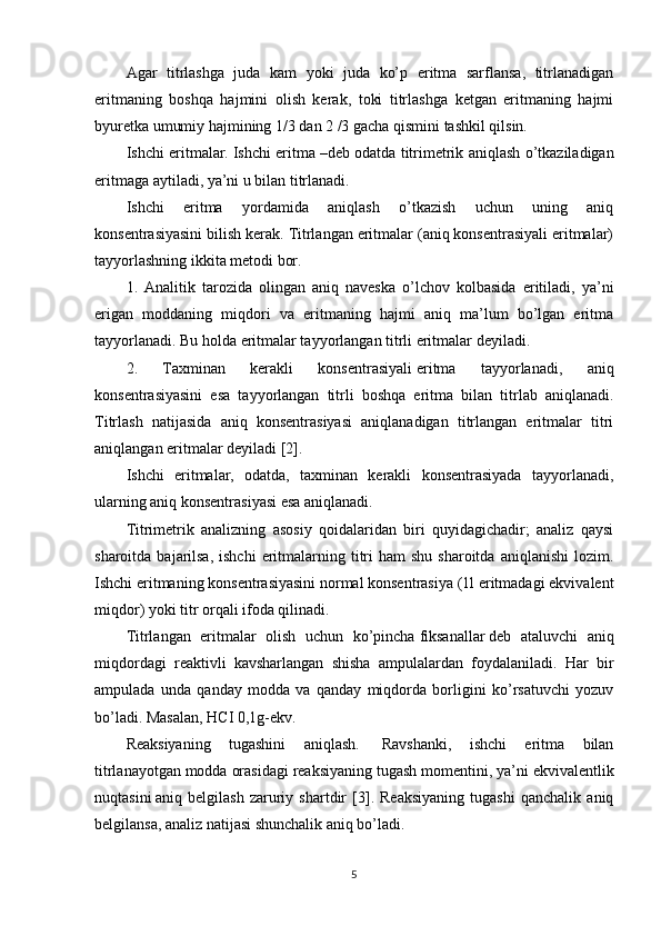 Agar   titrlashga   juda   kam   yoki   juda   ko’p   eritma   sarflansa,   titrlanadigan
eritmaning   boshqa   hajmini   olish   kerak,   toki   titrlashga   ketgan   eritmaning   hajmi
byuretka umumiy hajmining 1/3 dan 2 /3 gacha qismini tashkil qilsin.
Ishchi eritmalar.   Ishchi eritma   – deb odatda titrimetrik aniqlash o’tkaziladigan
eritmaga aytiladi, ya’ni u bilan titrlanadi.
Ishchi   eritma   yordamida   aniqlash   o’tkazish   uchun   uning   aniq
konsentrasiyasini bilish kerak. Titrlangan eritmalar (aniq konsentrasiyali eritmalar)
tayyorlashning ikkita metodi bor.
1.   Analitik   tarozida   olingan   aniq   naveska   o’lchov   kolbasida   eritiladi,   ya’ni
erigan   moddaning   miqdori   va   eritmaning   hajmi   aniq   ma’lum   bo’lgan   eritma
tayyorlanadi. Bu holda eritmalar tayyorlangan titrli eritmalar deyiladi.
2.   Taxminan   kerakli   konsentrasiyali   eritma   tayyorlanadi ,   aniq
konsentrasiyasini   esa   tayyorlangan   titrli   boshqa   eritma   bilan   titrlab   aniqlanadi.
Titrlash   natijasida   aniq   konsentrasiyasi   aniqlanadigan   titrlangan   eritmalar   titri
aniqlangan eritmalar   deyiladi [2].
Ishchi   eritmalar,   odatda,   taxminan   kerakli   konsentrasiyada   tayyorlanadi,
ularning aniq konsentrasiyasi esa aniqlanadi.
Titrimetrik   analizning   asosiy   qoidalaridan   biri   quyidagichadir;   analiz   qaysi
sharoitda  bajarilsa,  ishchi  eritmalarning titri   ham  shu  sharoitda  aniqlanishi  lozim.
Ishchi eritmaning konsentrasiyasini normal konsentrasiya (1l eritmadagi ekvivalent
miqdor) yoki titr orqali ifoda qilinadi.
Titrlangan   eritmalar   olish   uchun   ko’pincha   fiksanallar   deb   ataluvchi   aniq
miqdordagi   reaktivli   kavsharlangan   shisha   ampulalardan   foydalaniladi.   Har   bir
ampulada   unda   qanday   modda   va   qanday   miqdorda   borligini   ko’rsatuvchi   yozuv
bo’ladi. Masalan, HCI 0,1g-ekv.
Reaksiyaning   tugashini   aniqlash.     Ravshanki,   ishchi   eritma   bilan
titrlanayotgan modda orasidagi reaksiyaning tugash momentini, ya’ni   ekvivalentlik
nuqtasini   aniq   belgilash   zaruriy   shartdir   [3].   Reaksiyaning   tugashi   qanchalik   aniq
belgilansa, analiz natijasi shunchalik aniq bo’ladi.
5 