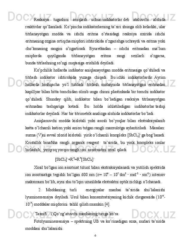 Reaksiya   tugashini   aniqlash   uchun   indikatorlar   deb   ataluvchi   alohida
reaktivlar qo’llaniladi. Ko’pincha indikatorlarning ta’siri   shunga olib keladiki , ular
titrlanayotgan   modda   va   ishchi   eritma   o’rtasidagi   reaksiya   oxirida   ishchi
eritmaning ozgina ortiqcha miqdori ishtirokida o’zgarishga uchraydi va eritma yoki
cho’kmaning   rangini   o’zgartiradi.   Byuretkadan   –   ishchi   eritmadan   ma’lum
miqdorda   quyilganda   titrlanayotgan   eritma   rangi   sezilarli   o’zgarsa,
bunda   titrlashning so’ngi nuqtasiga   erishildi deyiladi.
Ko’pchilik hollarda indikator aniqlanayotgan modda eritmasiga qo’shiladi va
titrlash   indikator   ishtirokida   yuzaga   chiqadi.   Bu   ichki   indikatorlardir.   Ayrim
hollarda   boshqacha   yo’l   tutiladi:   titrlash   mobaynida   titrlanayotgan   eritmadan
kapillyar bilan bitta tomchidan olinib unga chinni plastinkada bir tomchi indikator
qo’shiladi.   Shunday   qilib,   indikator   bilan   bo’ladigan   reaksiya   titrlanayotgan
eritmadan   tashqariga   ketadi.   Bu   holda   ishlatiladigan   indikatorlar   tashqi
indikatorlar   deyiladi. Har bir titrimetrik analizga alohida indikatorlar bo’ladi.  
Aniqlanuvchi   modda   kislotali   yoki   asosli   bo’yoqlar   bilan   ekstraksiyalanib
katta o’lchamli kation yoki anion tutgan rangli maxsulotga aylantiriladi.  Masalan:
surma (V)ni avval xlorid kislotali  yirik o’lchamli kompleks [SbCl
6 ] - 
ga bog’lanadi.
Kristallik   binafsha   rangli   organik   reagent     ta’sirida,   bu   yirik   kompleks   ionlar
birlashib,  yiriqroq yorqin rangli ion  assotsiatini xosil qiladi.  
                    [SbCl
6 ] -
+R +
=R +
[SbCl
6 ] -  
Xosil bo’lgan ion assotsiat toluol bilan ekstraksiyalanadi va yutilish spektrida
ion   assotsiatiga   tegishli   bo’lgan   600   nm   ( ε =   10 4  
–   10 5  
dm 3  
·   mol -1  
·   sm -1
)   intensiv
maksimum bo’lib, ayni shu to’lqin uzunlikda ekstraktni optik zichligi o’lchanadi.  
  2.   Moddaning   turli     energiyalar   manbai   ta’sirida   shu’lalanishi
lyuminessensiya   deyiladi.  Usul  bilan  konsentratsiyaning  kichik  chegarasida   (10 -4
-
10 -7
) moddalar miqdorini  tahlil qilish mumkin [4].       
 Tasnifi:   1)Qo‘zg‘atuvchi manbaning turiga  ko‘ra:   
Fotolyuminessensiya   – spektrning UB va ko’rinadigan soxa, nurlari ta’sirida
moddani shu’lalanishi.  
6 