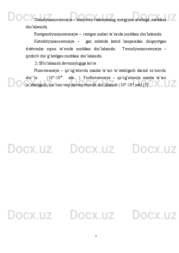 Xemolyuminessensiya  – kimyoviy reaksiyaning energiyasi xisobiga, moddani
shu’lalanishi.  
Rentgenolyuminessensiya  –  rentgen nurlari ta’sirida moddani shu’lalanishi. 
Katodolyuminessensiya   –     gaz   xolatida   katod   lampasidan   chiqayotgan
elektronlar   oqimi   ta’sirida   moddani   shu’lalanishi.     Termolyuminessensiya   –
qizdirib cho’g’latilgan moddani shu’lalanishi.  
2)  SHu’lalanish  davomiyligiga ko‘ra:   
Fluoressensiya   –   qo’zg’atuvchi   manba   ta’siri   to’xtatilgach   darxol   so’nuvchi
sho’’la  (10 -6
-10 -9
  sek  ).   Fosforessensiya   –   qo’zg’atuvchi   manba   ta’siri
to’xtatilgach, ma’lum vaqt davom etuvchi shu’lalanish (10 -2
-10 -3
 sek) [5].  
7 