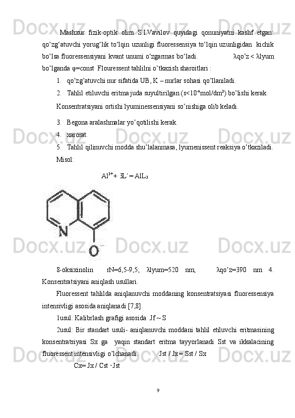   Mashxur   fizik-optik   olim   S.I.Vavilov   quyidagi   qonuniyatni   kashf   etgan:
qo‘zg‘atuvchi yorug‘lik to‘lqin uzunligi fluoressensiya to‘lqin uzunligidan   kichik
bo‘lsa fluoressensiyani kvant unumi o‘zgarmas bo‘ladi.                     λ qo’z
  <  λ lyum
bo’lganda  φ =const   Flouressent tahlilni o’tkazish sharoitlari :  
1. qo’zg’atuvchi nur sifatida UB, K – nurlar sohasi qo’llaniladi. 
2. Tahlil etiluvchi eritma juda suyultirilgan (s<10 -4
mol/dm 3
) bo’lishi kerak. 
Konsentratsiyani ortishi lyuminessensiyani so’nishiga olib keladi.  
3. Begona aralashmalar yo’qotilishi kerak.  
4. xarorat.  
5. Tahlil   qilinuvchi   modda   shu ’ lalanmasa ,  lyumenissent   reaksiya   o ’ tkaziladi .
Misol: 
                          Al 3+ 
+ 3L - 
= AlL
3 
 
8-oksixinolin     rN=6,5-9,5;   λ lyum=520   nm;       λ qo’z=390   nm   4.
Konsentratsiyani aniqlash usullari.   
Fluoressent   tahlilda   aniqlanuvchi   moddaning   konsentratsiyasi   fluoressensiya
intensivligi asosida aniqlanadi [7,8]. 
1usul:  Kalibrlash grafigi asosida   Jf ~ S 
2usul:   Bir   standart   usuli -   aniqlanuvchi   moddani   tahlil   etiluvchi   eritmasining
konsentratsiyasi   Sx   ga     yaqin   standart   eritma   tayyorlanadi   Sst   va   ikkalacining
fluoressent intensivligi o’lchanadi.             Jst  /  Jx
  = Sst / Sx  
           Cx= Jx / Cst ·
  Jst  
9 