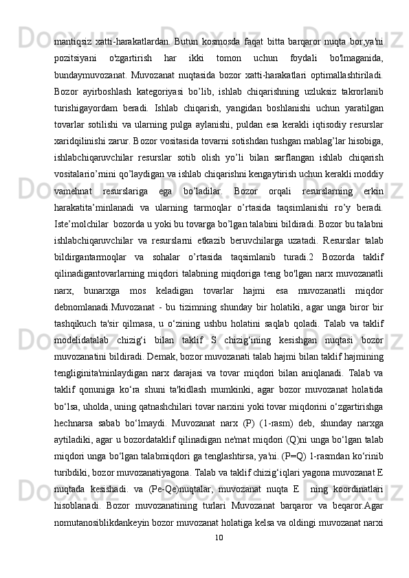mantiqsiz   xatti-harakatlardan.   Butun   kosmosda   faqat   bitta   barqaror   nuqta   bor,ya'ni
pozitsiyani   o'zgartirish   har   ikki   tomon   uchun   foydali   bo'lmaganida,
bundaymuvozanat.   Muvozanat   nuqtasida   bozor   xatti-harakatlari   optimallashtiriladi.
Bozor   ayirboshlash   kategoriyasi   bo’lib,   ishlab   chiqarishning   uzluksiz   takrorlanib
turishigayordam   beradi.   Ishlab   chiqarish,   yangidan   boshlanishi   uchun   yaratilgan
tovarlar   sotilishi   va   ularning   pulga   aylanishi,   puldan   esa   kerakli   iqtisodiy   resurslar
xaridqilinishi zarur. Bozor vositasida tovarni sotishdan tushgan mablag’lar hisobiga,
ishlabchiqaruvchilar   resurslar   sotib   olish   yo’li   bilan   sarflangan   ishlab   chiqarish
vositalario’rnini qo’laydigan va ishlab chiqarishni kengaytirish uchun kerakli moddiy
vamehnat   resurslariga   ega   bo’ladilar.   Bozor   orqali   resurslarning   erkin
harakatita’minlanadi   va   ularning   tarmoqlar   o’rtasida   taqsimlanishi   ro’y   beradi.
Iste’molchilar  bozorda u yoki bu tovarga bo’lgan talabini bildiradi. Bozor bu talabni
ishlabchiqaruvchilar   va   resurslarni   etkazib   beruvchilarga   uzatadi.   Resurslar   talab
bildirgantarmoqlar   va   sohalar   o’rtasida   taqsimlanib   turadi.2   Bozorda   taklif
qilinadigantovarlarning  miqdori  talabning  miqdoriga  teng  bo'lgan  narx  muvozanatli
narx,   bunarxga   mos   keladigan   tovarlar   hajmi   esa   muvozanatli   miqdor
debnomlanadi.Muvozanat   -   bu   tizimning   shunday   bir   holatiki,   agar   unga   biror   bir
tashqikuch   ta'sir   qilmasa,   u   o‘zining   ushbu   holatini   saqlab   qoladi.   Talab   va   taklif
modelidatalab   chizig‘i   bilan   taklif   S   chizig‘ining   kesishgan   nuqtasi   bozor
muvozanatini bildiradi. Demak, bozor muvozanati talab hajmi bilan taklif hajmining
tengliginita'minlaydigan   narx   darajasi   va   tovar   miqdori   bilan   aniqlanadi.   Talab   va
taklif   qonuniga   ko‘ra   shuni   ta'kidlash   mumkinki,   agar   bozor   muvozanat   holatida
bo‘lsa, uholda, uning qatnashchilari tovar narxini yoki tovar miqdorini o‘zgartirishga
hechnarsa   sabab   bo‘lmaydi.   Muvozanat   narx   (P)   (1-rasm)   deb,   shunday   narxga
aytiladiki, agar u bozordataklif qilinadigan ne'mat miqdori (Q)ni unga bo‘lgan talab
miqdori unga bo‘lgan talabmiqdori ga tenglashtirsa, ya'ni. (P=Q) 1-rasmdan ko‘rinib
turibdiki, bozor muvozanatiyagona. Talab va taklif chizig‘iqlari yagona muvozanat E
nuqtada   kesishadi.   va   (Pe-Qe)nuqtalar,   muvozanat   nuqta   E     ning   koordinatlari
hisoblanadi.   Bozor   muvozanatining   turlari   Muvozanat   barqaror   va   beqaror.Agar
nomutanosiblikdankeyin bozor muvozanat holatiga kelsa va oldingi muvozanat narxi
10 