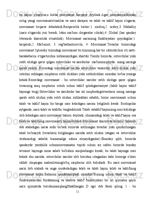 va   hajmi   o'rnatilsa,u   holda   muvozanat   barqaror   deyiladi.Agar   nomutanosiblikdan
so'ng   yangi   muvozanato'rnatilsa   va   narx   darajasi   va   talab   va   taklif   hajmi   o'zgarsa,
muvozanat   beqaror   debataladi.Barqarorlik   turlari:1.   mutloq;2.   nisbiy;3.   Mahalliy
(narx   o'zgarishi   yuz   beradi,   lekin   ma'lum   chegaralar   ichida);4.   Global   (har   qanday
tebranish   sharoitida   o'rnatiladi).   Muvozanat   narxining   funktsiyalari   quyidagilar:1.
tarqatish;2.   Ma'lumot;   3.   rag'batlantiruvchi;   4.   Muvozanat.Tovarlar   bozoridagi
muvozanat Iqtisodiy tizimdagi muvozanat bu tizimning har bir ishtirokchisi o'z xatti-
harakatlarini o'zgartirishni xohlamaydigan shartdir.Yaxshi bozorda, sotuvchilar yoki
sotib olishga qaror qilgan sotuvchilar va xaridorlar. ma'lummiqdorda. uning narxiga
qarab  yaxshi.  Bozordagi   muvozanat   barcha  sotuvchilar  vaxaridor   sotib  olishni  yoki
sotishni xohlagan miqdorini sotib olishlari yoki sotibolishlari mumkin bo'lsa yuzaga
keladi.Bozordagi   muvozanat   -   bu   sotuvchilar   xaridor   sotib   olishga   qaror   qilgan
tovarning   aniq   miqdorini   sotish   uchun   taklif   qiladiganvaziyat   (talab   hajmi   taklif
hajmiga   teng).Sotuvchilar   va   xaridorlar   har   xil   miqdordagitovarlarni   uning   narxiga
qarab   sotib   olishni   yoki   sotib   olishni   xohlashlari   sababli,   bozor   muvozanati   uchun
talab   va   taklif   hajmi   bir-biriga   mos   keladigan   narxni   belgilash   kerak.   Boshqacha
aytganda, narx talab va taklifni tenglashtiradi.Talab vataklif hajmining mos kelishiga
olib keladigan narx muvozanat bahosi deyiladi, shunarxdagi talab va taklif hajmi esa
talab va taklifning muvozanatli hajmideyiladi.Muvozanat sharoitida bozorni tozalash
deb   ataladigan   narsa   sodir   bo'ladi   bozorda   sotilmagan   tovarlar   yoki   qondirilmagan
talab   bo'lmaydi   (tovarlarni   belgilangan   narxda   sotib   olishni   istagan   va   sotuvchilar
etishmasligi   sababli   buniamalga   oshira   olmaydiganlar).Shunday   qilib,   bozorda
qandaydir   yaxshilik   uchunmuvozanatni   topish   uchun   siz   ushbu   bozorda   bunday
ta'minot   hajmiga   nima   sabab   bo'lishini   aniqlashingiz   kerak,   bu   talab   hajmiga   mos
keladi   shu   narxda,   sotuvchilar   xaridor   olib   borishni   istaganlari   kabi   bozorga   o'zlari
ishlab   chiqargan   mahsulotningto'liq   miqdorini   olib   kelishadi.   Bu   narx   muvozanat
narxi   deb   ataladi   va   unga   moskeladigan   talab   va   talab   hajmi   talab   va   taklifning
muvozanat   hajmi.Balansni   qandayaniqlash   mumkin?Buning   uchun   talab   va   taklif
funktsiyalaridan   foydalaning   va   talabva   taklif   funktsiyalari   bir   xil   qiymatni   qaysi
narx   qiymatida   berishinianiqlangShakllangan   D   egri   deb   faraz   qiling.   1   -   bu
11 